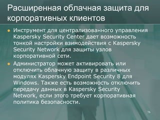 Расширенная облачная защита для
корпоративных клиентов
   Инструмент для централизованного управления
    Kaspersky Security Center дает возможность
    тонкой настройки взимодействия с Kaspersky
    Security Network для защиты узлов
    корпоративной сети.
   Администратор может активировать или
    отключить облачную защиту в различных
    модулях Kaspersky Endpoint Security 8 для
    Windows. Также есть возможность отключить
    передачу данных в Kaspersky Security
    Network, если этого требует корпоративная
    политика безопасности.
                                              76
 
