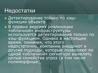 Недостатки
   Детектирование только по хэш-
    функции объекта
   В первых версиях реализации
    «облачной» инфраструктуры
    используется детектирование только по
    хэш-функциям. Однако в настоящее
    время, понимая, что этого
    недостаточно, компании внедряют и
    другие подходы, которые позволяют по
    одной «облачной» сигнатуре выявлять
    целые семейства угроз (в том числе
    полиморфные).
                                       80
 