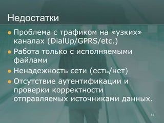 Недостатки
 Проблема с трафиком на «узких»
  каналах (DialUp/GPRS/etc.)
 Работа только с исполняемыми
  файлами
 Ненадежность сети (есть/нет)
 Отсутствие аутентификации и
  проверки корректности
  отправляемых источниками данных.

                                 81
 