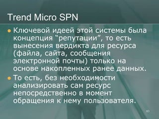 Trend Micro SPN
 Ключевой идеей этой системы была
  концепция ―репутации‖, то есть
  вынесения вердикта для ресурса
  (файла, сайта, сообщения
  электронной почты) только на
  основе накопленных ранее данных.
 То есть, без необходимости
  анализировать сам ресурс
  непосредственно в момент
  обращения к нему пользователя.
                                 83
 