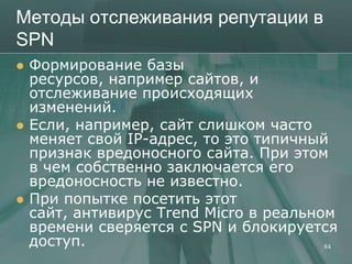 Методы отслеживания репутации в
SPN
   Формирование базы
    ресурсов, например сайтов, и
    отслеживание происходящих
    изменений.
   Если, например, сайт слишком часто
    меняет свой IP-адрес, то это типичный
    признак вредоносного сайта. При этом
    в чем собственно заключается его
    вредоносность не известно.
   При попытке посетить этот
    сайт, антивирус Trend Micro в реальном
    времени сверяется с SPN и блокируется
    доступ.                              84
 