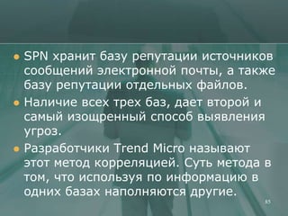    SPN хранит базу репутации источников
    сообщений электронной почты, а также
    базу репутации отдельных файлов.
   Наличие всех трех баз, дает второй и
    самый изощренный способ выявления
    угроз.
   Разработчики Trend Micro называют
    этот метод корреляцией. Суть метода в
    том, что используя по информацию в
    одних базах наполняются другие.
                                       85
 