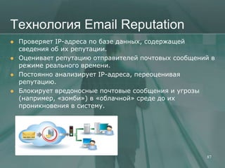 Технология Email Reputation
   Проверяет IP-адреса по базе данных, содержащей
    сведения об их репутации.
   Оценивает репутацию отправителей почтовых сообщений в
    режиме реального времени.
   Постоянно анализирует IP-адреса, переоценивая
    репутацию.
   Блокирует вредоносные почтовые сообщения и угрозы
    (например, «зомби») в «облачной» среде до их
    проникновения в систему.




                                                      87
 