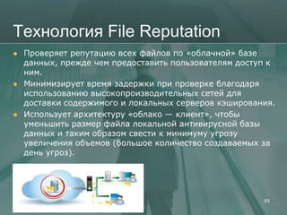 Технология File Reputation
   Проверяет репутацию всех файлов по «облачной» базе
    данных, прежде чем предоставить пользователям доступ к
    ним.
   Минимизирует время задержки при проверке благодаря
    использованию высокопроизводительных сетей для
    доставки содержимого и локальных серверов кэширования.
   Использует архитектуру «облако — клиент», чтобы
    уменьшить размер файла локальной антивирусной базы
    данных и таким образом свести к минимуму угрозу
    увеличения объемов (большое количество создаваемых за
    день угроз).




                                                       88
 