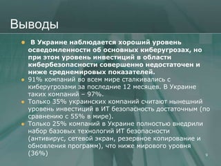 Выводы
  В Украине наблюдается хороший уровень
     осведомленности об основных киберугрозах, но
     при этом уровень инвестиций в области
     кибербезопасности совершенно недостаточен и
     ниже среднемировых показателей.
    91% компаний во всем мире сталкивались с
     киберугрозами за последние 12 месяцев. В Украине
     таких компаний – 97%.
    Только 35% украинских компаний считают нынешний
     уровень инвестиций в ИТ безопасность достаточным (по
     сравнению с 55% в мире).
    Только 25% компаний в Украине полностью внедрили
     набор базовых технологий ИТ безопасности
     (антивирус, сетевой экран, резервное копирование и
     обновления программ), что ниже мирового уровня
     (36%)                                              9
 