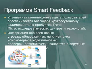 Программа Smart Feedback
   Улучшенная комплексная защита пользователей
    обеспечивается благодаря круглосуточному
    взаимодействию продуктов Trend
    Micro, исследовательских центров и технологий.
   Информация обо всех новых
    угрозах, обнаруженных на клиентских
    компьютерах в ходе плановых
    проверок, автоматически заносится в вирусные
    базы данных Trend Micro.




                                                 90
 