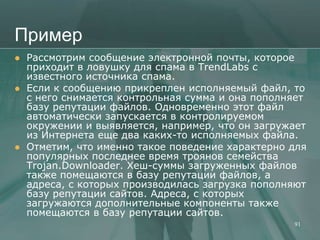 Пример
   Рассмотрим сообщение электронной почты, которое
    приходит в ловушку для спама в TrendLabs с
    известного источника спама.
   Если к сообщению прикреплен исполняемый файл, то
    с него снимается контрольная сумма и она пополняет
    базу репутации файлов. Одновременно этот файл
    автоматически запускается в контролируемом
    окружении и выявляется, например, что он загружает
    из Интернета еще два каких-то исполняемых файла.
   Отметим, что именно такое поведение характерно для
    популярных последнее время троянов семейства
    Trojan.Downloader. Хеш-суммы загруженных файлов
    также помещаются в базу репутации файлов, а
    адреса, с которых производилась загрузка пополняют
    базу репутации сайтов. Адреса, с которых
    загружаются дополнительные компоненты также
    помещаются в базу репутации сайтов.
                                                   91
 