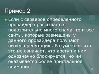 Пример 2
   Если с серверов определенного
    провайдера рассылается
    подозрительно много спама, то и все
    сайты, которые размещены у
    данного провайдера получают
    низкую репутацию. Разумеется, что
    это не означает, что доступ к ним
    однозначно блокируется, но им
    оказывается более пристальное
    внимание.                         92
 