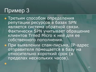 Пример 3
   Третьим способом определения
    репутации ресурсов в базах SPN
    является система обратной связи.
    Фактически SPN учитывает обращение
    клиентов Trned Micro к ней для ее
    собственного пополнения.
   При выявлении спам-письма, IP-адрес
    отправителя помещается в базу на
    относительно короткий срок (в
    пределах нескольких часов).

                                      93
 