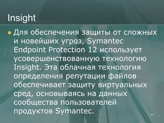 Insight
   Для обеспечения защиты от сложных
    и новейших угроз, Symantec
    Endpoint Protection 12 использует
    усовершенствованную технологию
    Insight. Эта облачная технология
    определения репутации файлов
    обеспечивает защиту виртуальных
    сред, основываясь на данных
    сообщества пользователей
    продуктов Symantec.               97
 