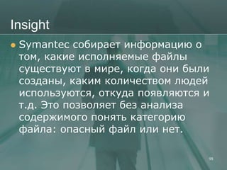 Insight
   Symantec собирает информацию о
    том, какие исполняемые файлы
    существуют в мире, когда они были
    созданы, каким количеством людей
    используются, откуда появляются и
    т.д. Это позволяет без анализа
    содержимого понять категорию
    файла: опасный файл или нет.

                                    98
 