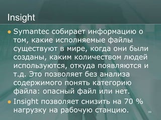 Insight
 Symantec собирает информацию о
  том, какие исполняемые файлы
  существуют в мире, когда они были
  созданы, каким количеством людей
  используются, откуда появляются и
  т.д. Это позволяет без анализа
  содержимого понять категорию
  файла: опасный файл или нет.
 Insight позволяет снизить на 70 %
  нагрузку на рабочую станцию.      99
 