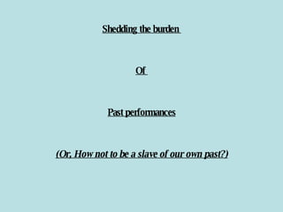 Shedding the burden  Of  Past performances (Or, How not to be a slave of our own past?) 