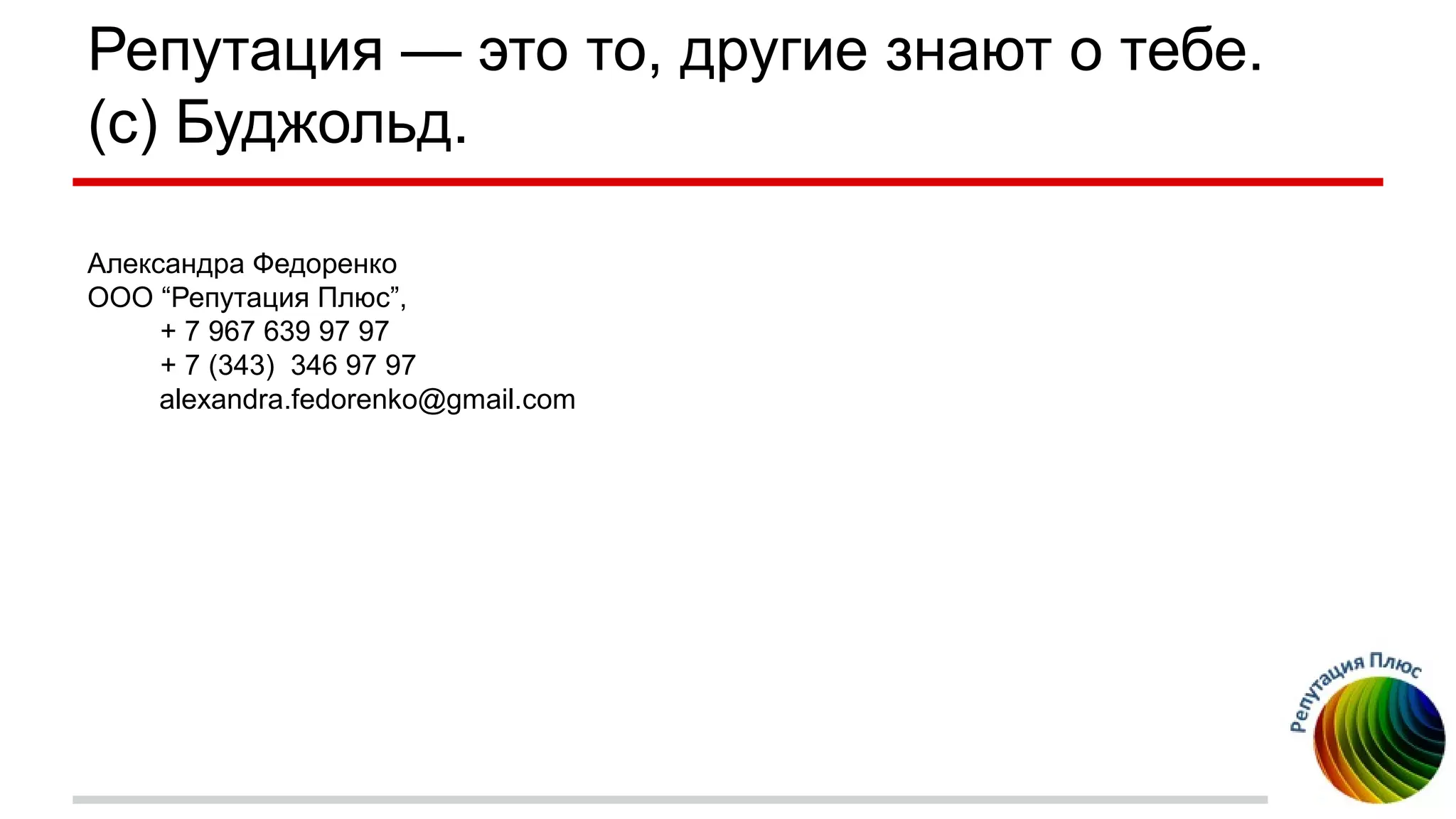 Репутация — это то, другие знают о тебе.
(с) Буджольд.
Александра Федоренко
ООО “Репутация Плюс”,
+ 7 967 639 97 97
+ 7 (343) 346 97 97
alexandra.fedorenko@gmail.com
 