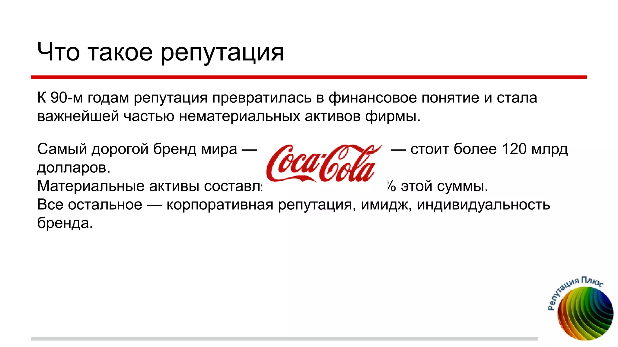 Что такое репутация
К 90-м годам репутация превратилась в финансовое понятие и стала
важнейшей частью нематериальных активов фирмы.
Самый дорогой бренд мира — — стоит более 120 млрд
долларов.
Материальные активы составляют не более 5-6% этой суммы.
Все остальное — корпоративная репутация, имидж, индивидуальность
бренда.
 