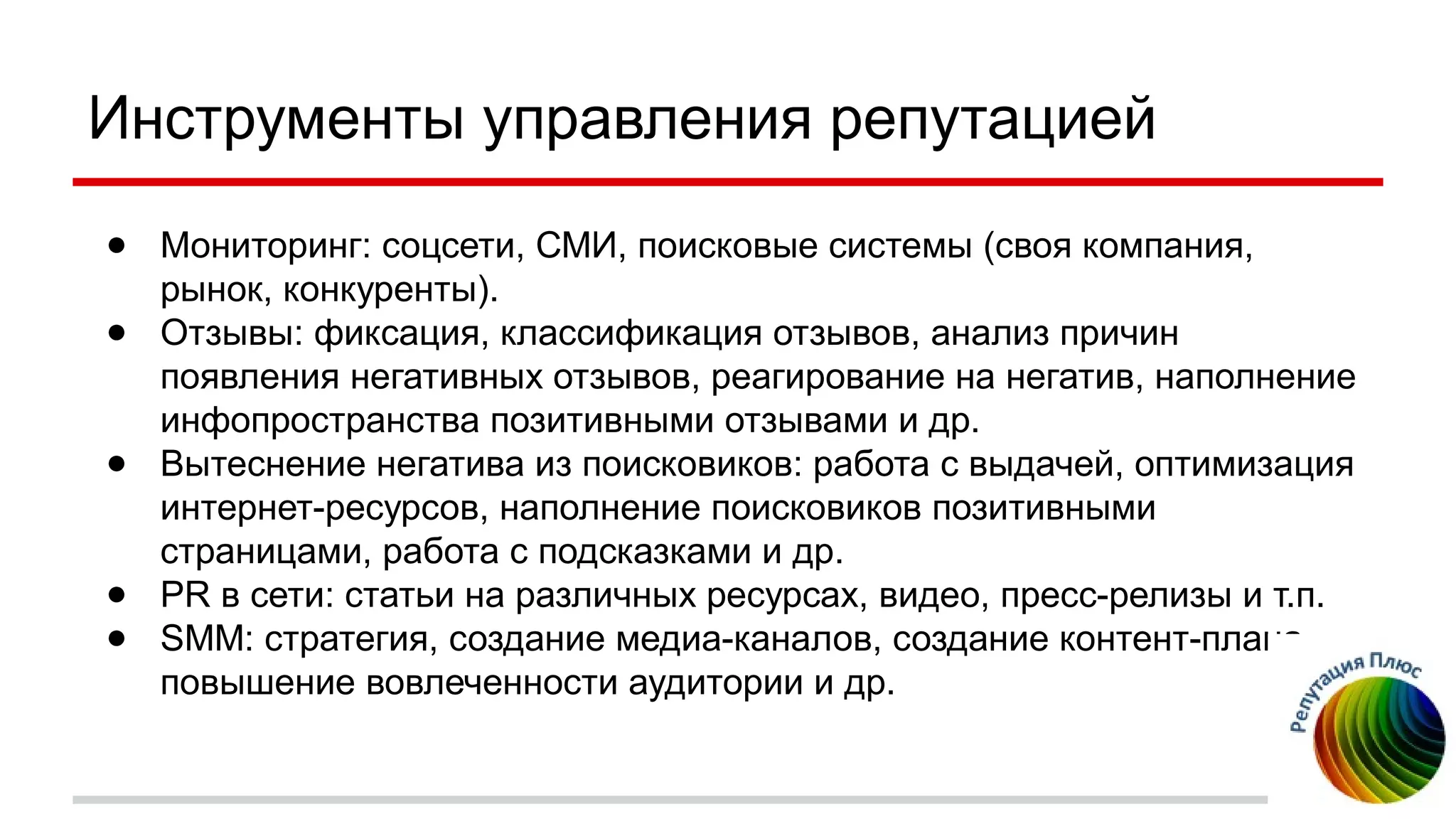 Инструменты управления репутацией
● Мониторинг: соцсети, СМИ, поисковые системы (своя компания,
рынок, конкуренты).
● Отзывы: фиксация, классификация отзывов, анализ причин
появления негативных отзывов, реагирование на негатив, наполнение
инфопространства позитивными отзывами и др.
● Вытеснение негатива из поисковиков: работа с выдачей, оптимизация
интернет-ресурсов, наполнение поисковиков позитивными
страницами, работа с подсказками и др.
● PR в сети: статьи на различных ресурсах, видео, пресс-релизы и т.п.
● SMM: стратегия, создание медиа-каналов, создание контент-плана,
повышение вовлеченности аудитории и др.
 