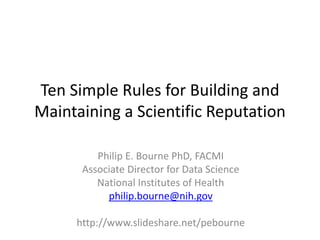 Ten Simple Rules for Building and
Maintaining a Scientific Reputation
Philip E. Bourne PhD, FACMI
Associate Director for Data Science
National Institutes of Health
philip.bourne@nih.gov
http://www.slideshare.net/pebourne
 