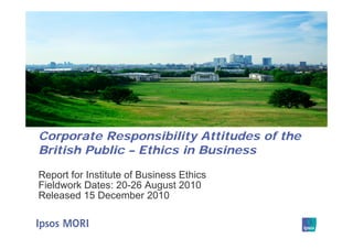 Corporate Responsibility Attitudes of the
British Public – Ethics in Business

Report for Institute of Business Ethics
Fieldwork Dates: 20-26 August 2010
Released 15 December 2010
 