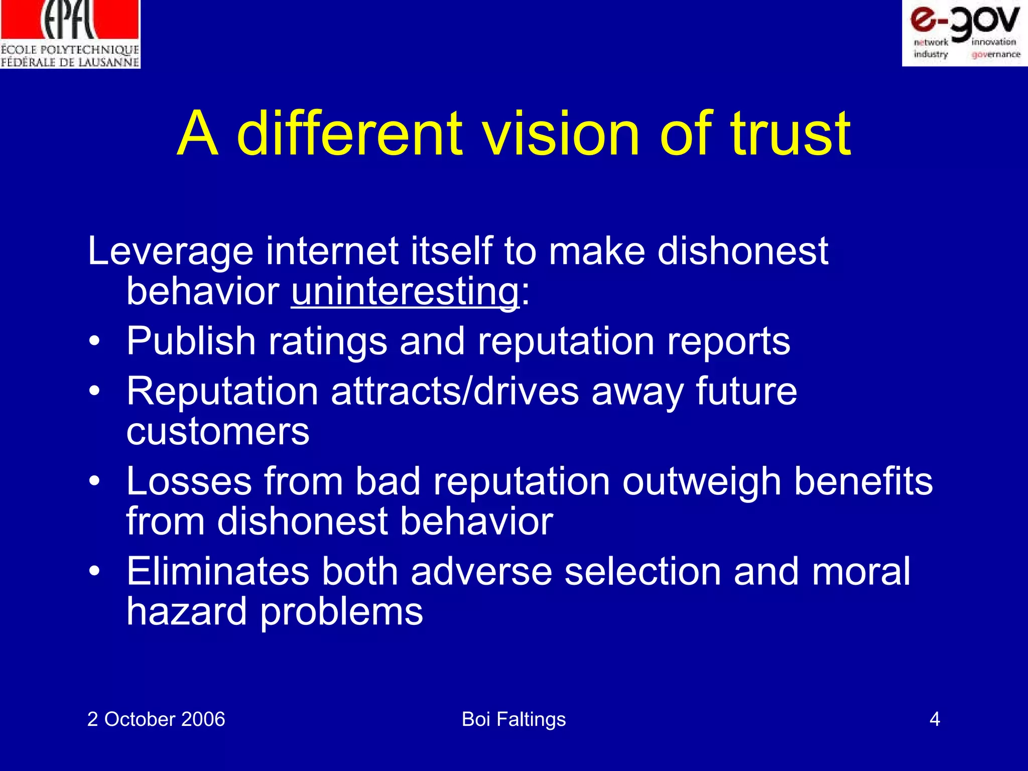 A different vision of trust Leverage internet itself to make dishonest behavior uninteresting : Publish ratings and reputation reports Reputation attracts/drives away future customers Losses from bad reputation outweigh benefits from dishonest behavior Eliminates both adverse selection and moral hazard problems