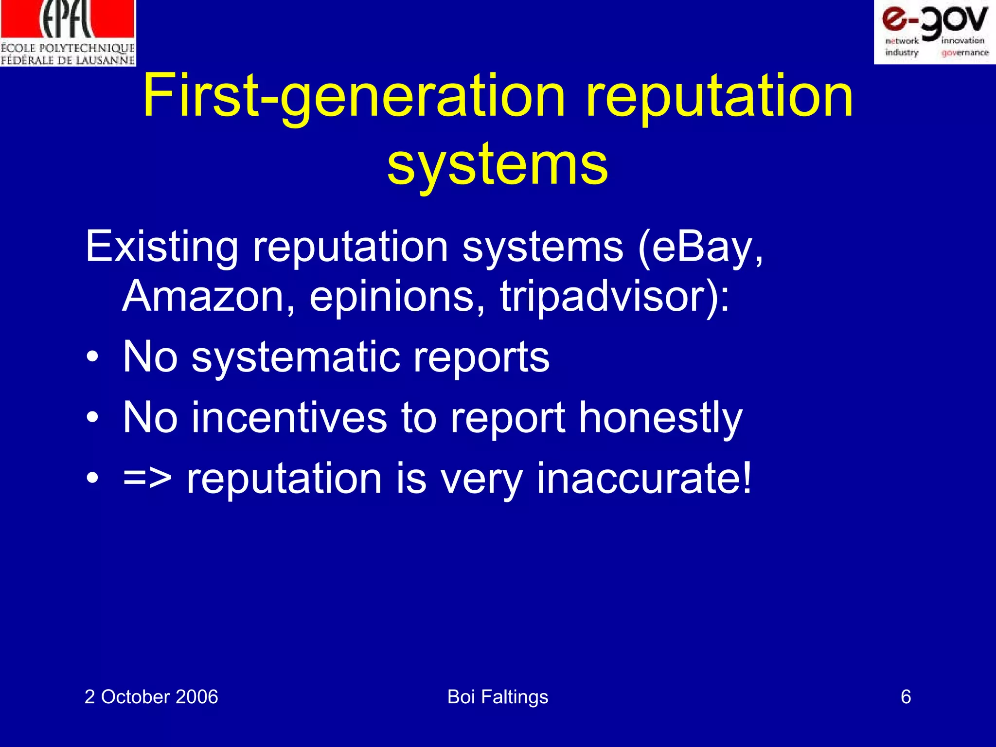 First-generation reputation systems Existing reputation systems (eBay, Amazon, epinions, tripadvisor): No systematic reports No incentives to report honestly => reputation is very inaccurate!