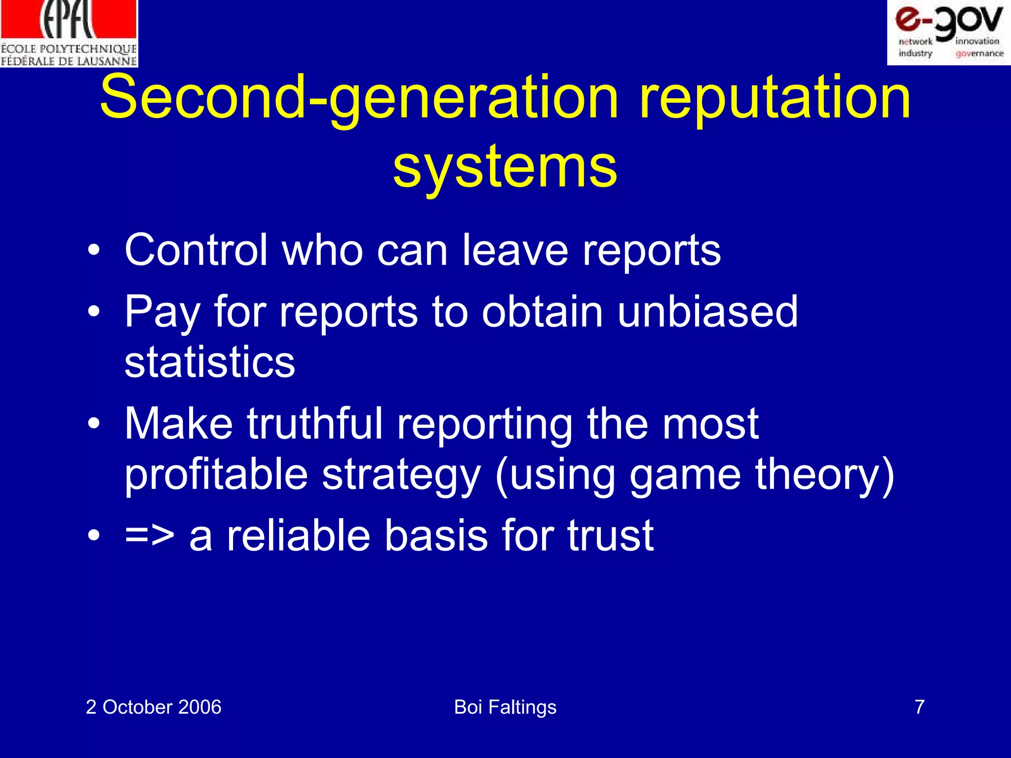 Second-generation reputation systems Control who can leave reports Pay for reports to obtain unbiased statistics Make truthful reporting the most profitable strategy (using game theory) => a reliable basis for trust