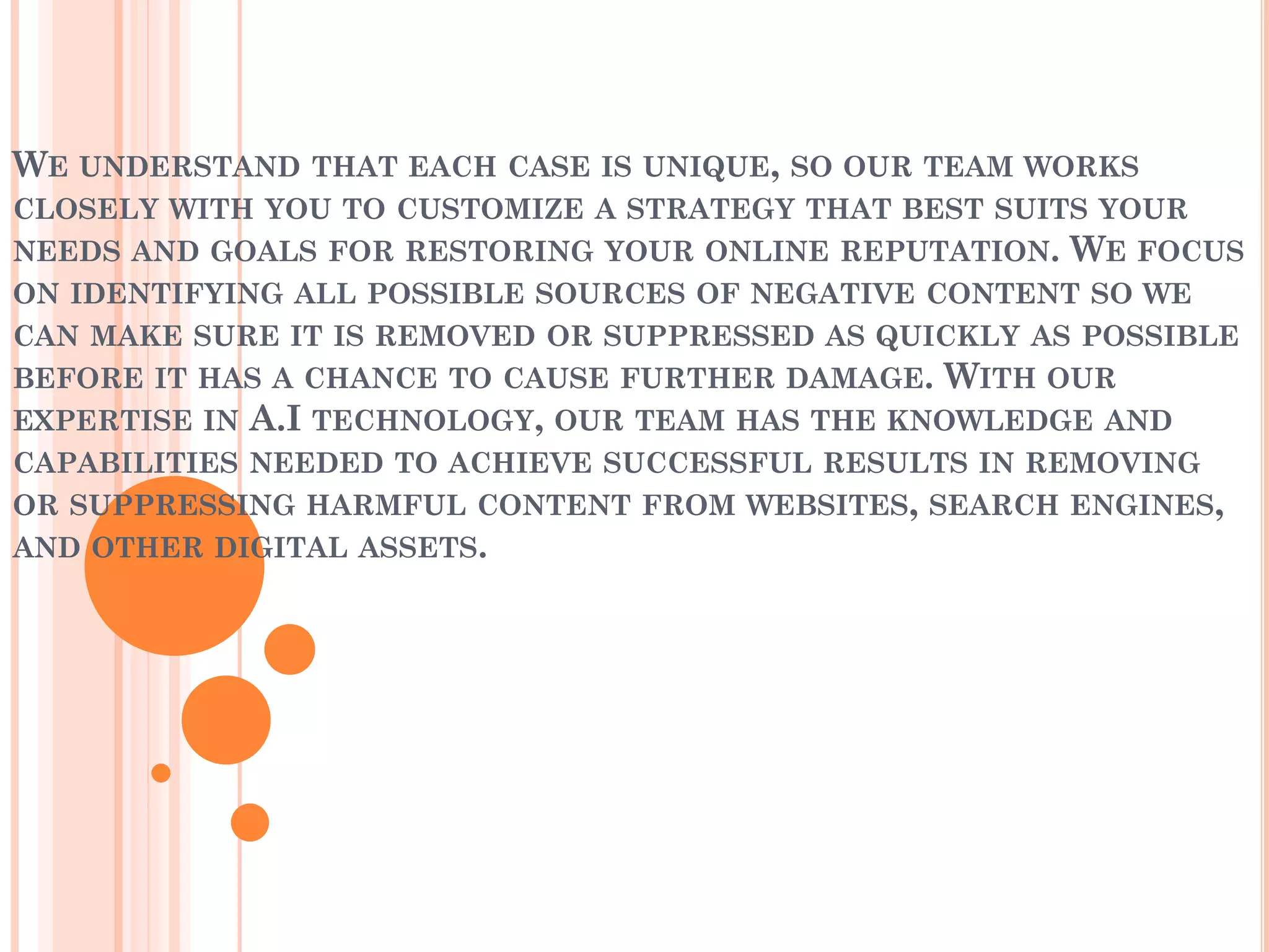 WE UNDERSTAND THAT EACH CASE IS UNIQUE, SO OUR TEAM WORKS
CLOSELY WITH YOU TO CUSTOMIZE A STRATEGY THAT BEST SUITS YOUR
NEEDS AND GOALS FOR RESTORING YOUR ONLINE REPUTATION. WE FOCUS
ON IDENTIFYING ALL POSSIBLE SOURCES OF NEGATIVE CONTENT SO WE
CAN MAKE SURE IT IS REMOVED OR SUPPRESSED AS QUICKLY AS POSSIBLE
BEFORE IT HAS A CHANCE TO CAUSE FURTHER DAMAGE. WITH OUR
EXPERTISE IN A.I TECHNOLOGY, OUR TEAM HAS THE KNOWLEDGE AND
CAPABILITIES NEEDED TO ACHIEVE SUCCESSFUL RESULTS IN REMOVING
OR SUPPRESSING HARMFUL CONTENT FROM WEBSITES, SEARCH ENGINES,
AND OTHER DIGITAL ASSETS.
 