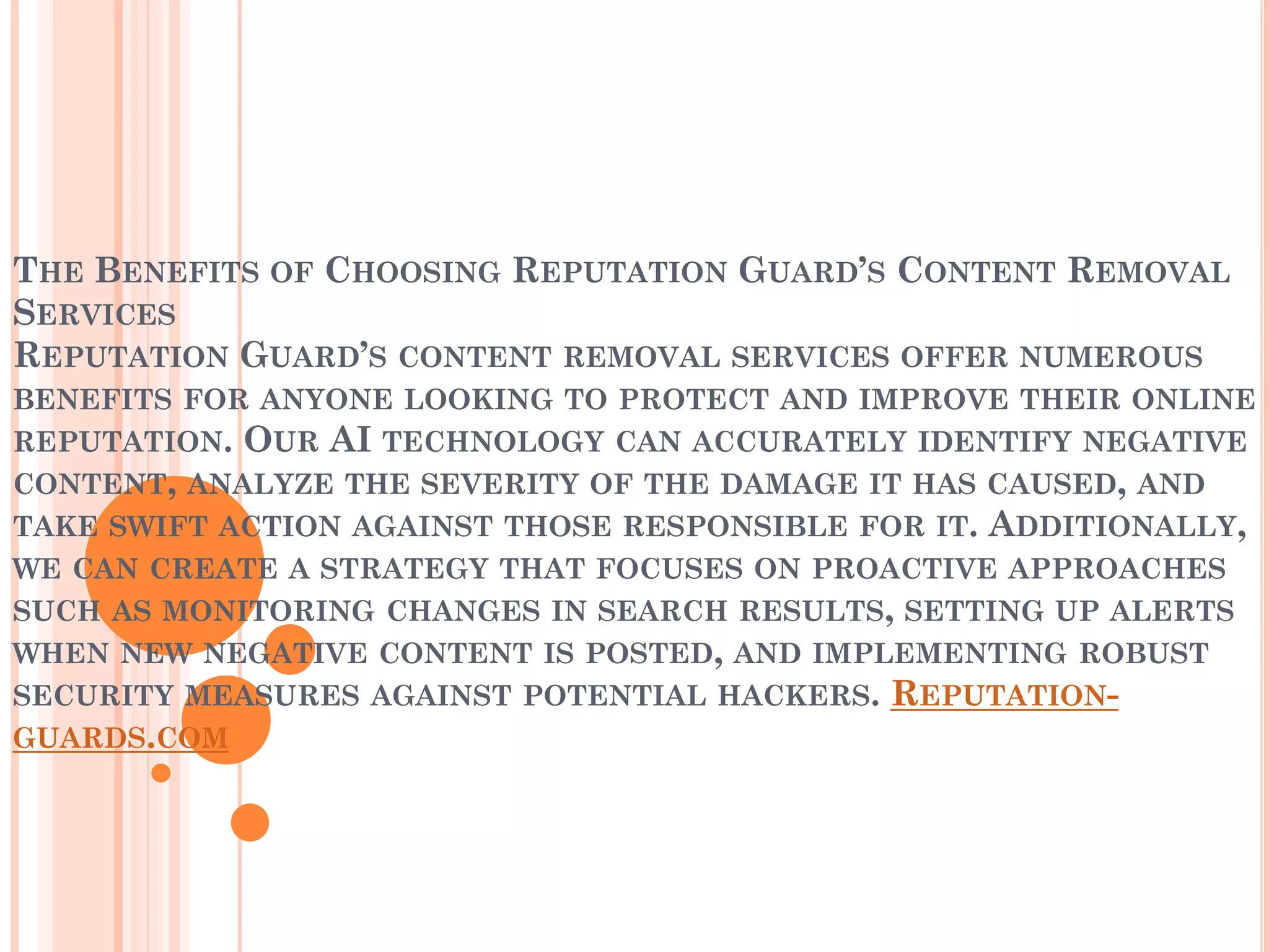 THE BENEFITS OF CHOOSING REPUTATION GUARD’S CONTENT REMOVAL
SERVICES
REPUTATION GUARD’S CONTENT REMOVAL SERVICES OFFER NUMEROUS
BENEFITS FOR ANYONE LOOKING TO PROTECT AND IMPROVE THEIR ONLINE
REPUTATION. OUR AI TECHNOLOGY CAN ACCURATELY IDENTIFY NEGATIVE
CONTENT, ANALYZE THE SEVERITY OF THE DAMAGE IT HAS CAUSED, AND
TAKE SWIFT ACTION AGAINST THOSE RESPONSIBLE FOR IT. ADDITIONALLY,
WE CAN CREATE A STRATEGY THAT FOCUSES ON PROACTIVE APPROACHES
SUCH AS MONITORING CHANGES IN SEARCH RESULTS, SETTING UP ALERTS
WHEN NEW NEGATIVE CONTENT IS POSTED, AND IMPLEMENTING ROBUST
SECURITY MEASURES AGAINST POTENTIAL HACKERS. REPUTATION-
GUARDS.COM
 