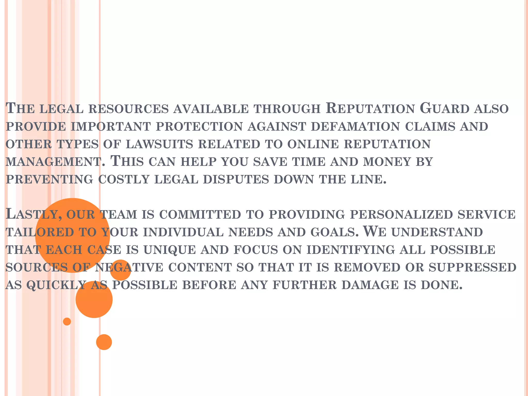 THE LEGAL RESOURCES AVAILABLE THROUGH REPUTATION GUARD ALSO
PROVIDE IMPORTANT PROTECTION AGAINST DEFAMATION CLAIMS AND
OTHER TYPES OF LAWSUITS RELATED TO ONLINE REPUTATION
MANAGEMENT. THIS CAN HELP YOU SAVE TIME AND MONEY BY
PREVENTING COSTLY LEGAL DISPUTES DOWN THE LINE.
LASTLY, OUR TEAM IS COMMITTED TO PROVIDING PERSONALIZED SERVICE
TAILORED TO YOUR INDIVIDUAL NEEDS AND GOALS. WE UNDERSTAND
THAT EACH CASE IS UNIQUE AND FOCUS ON IDENTIFYING ALL POSSIBLE
SOURCES OF NEGATIVE CONTENT SO THAT IT IS REMOVED OR SUPPRESSED
AS QUICKLY AS POSSIBLE BEFORE ANY FURTHER DAMAGE IS DONE.
 