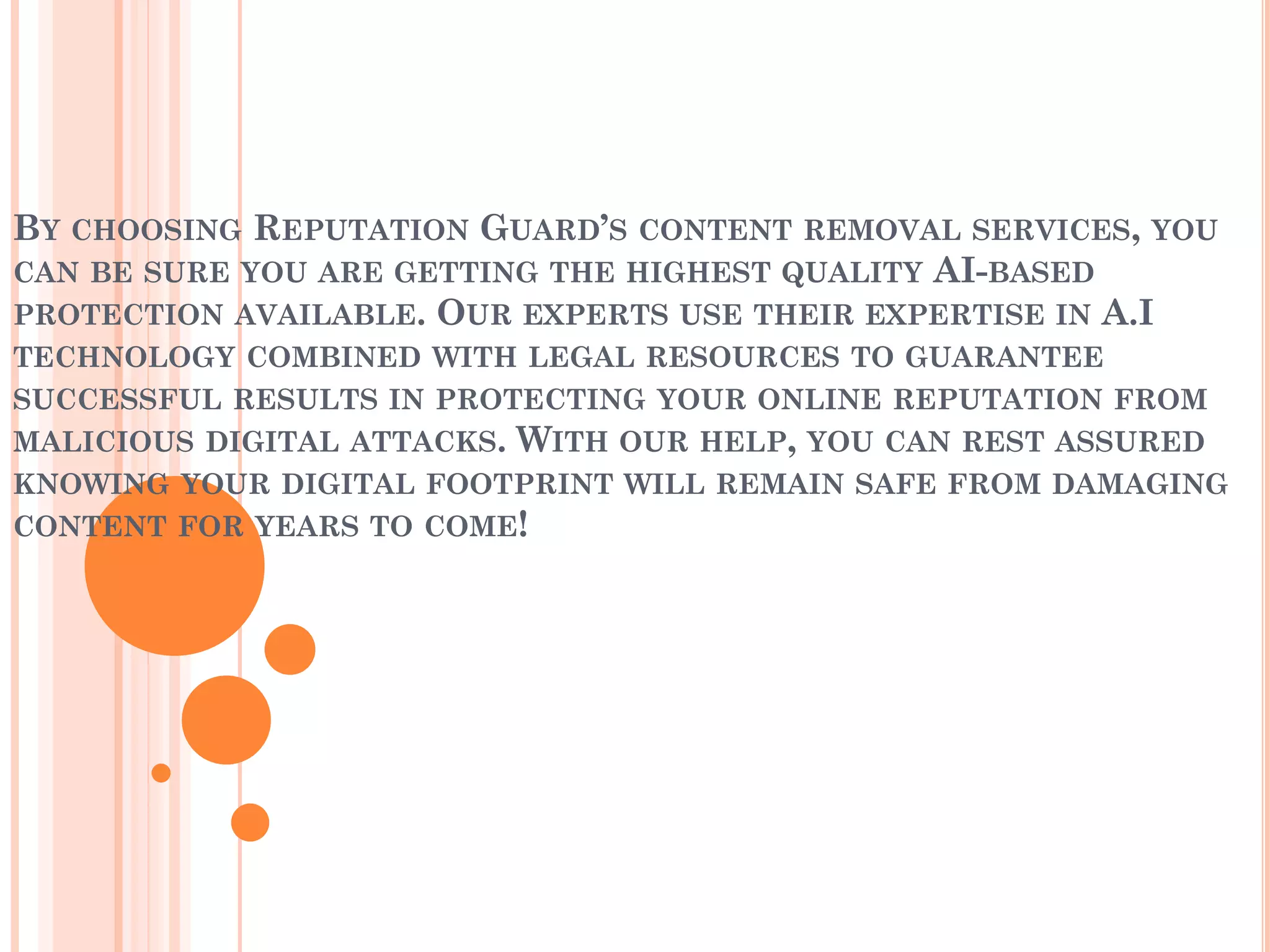 BY CHOOSING REPUTATION GUARD’S CONTENT REMOVAL SERVICES, YOU
CAN BE SURE YOU ARE GETTING THE HIGHEST QUALITY AI-BASED
PROTECTION AVAILABLE. OUR EXPERTS USE THEIR EXPERTISE IN A.I
TECHNOLOGY COMBINED WITH LEGAL RESOURCES TO GUARANTEE
SUCCESSFUL RESULTS IN PROTECTING YOUR ONLINE REPUTATION FROM
MALICIOUS DIGITAL ATTACKS. WITH OUR HELP, YOU CAN REST ASSURED
KNOWING YOUR DIGITAL FOOTPRINT WILL REMAIN SAFE FROM DAMAGING
CONTENT FOR YEARS TO COME!
 