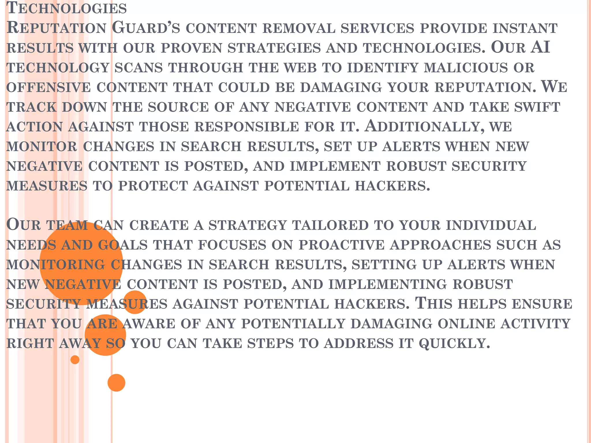 TECHNOLOGIES
REPUTATION GUARD’S CONTENT REMOVAL SERVICES PROVIDE INSTANT
RESULTS WITH OUR PROVEN STRATEGIES AND TECHNOLOGIES. OUR AI
TECHNOLOGY SCANS THROUGH THE WEB TO IDENTIFY MALICIOUS OR
OFFENSIVE CONTENT THAT COULD BE DAMAGING YOUR REPUTATION. WE
TRACK DOWN THE SOURCE OF ANY NEGATIVE CONTENT AND TAKE SWIFT
ACTION AGAINST THOSE RESPONSIBLE FOR IT. ADDITIONALLY, WE
MONITOR CHANGES IN SEARCH RESULTS, SET UP ALERTS WHEN NEW
NEGATIVE CONTENT IS POSTED, AND IMPLEMENT ROBUST SECURITY
MEASURES TO PROTECT AGAINST POTENTIAL HACKERS.
OUR TEAM CAN CREATE A STRATEGY TAILORED TO YOUR INDIVIDUAL
NEEDS AND GOALS THAT FOCUSES ON PROACTIVE APPROACHES SUCH AS
MONITORING CHANGES IN SEARCH RESULTS, SETTING UP ALERTS WHEN
NEW NEGATIVE CONTENT IS POSTED, AND IMPLEMENTING ROBUST
SECURITY MEASURES AGAINST POTENTIAL HACKERS. THIS HELPS ENSURE
THAT YOU ARE AWARE OF ANY POTENTIALLY DAMAGING ONLINE ACTIVITY
RIGHT AWAY SO YOU CAN TAKE STEPS TO ADDRESS IT QUICKLY.
 