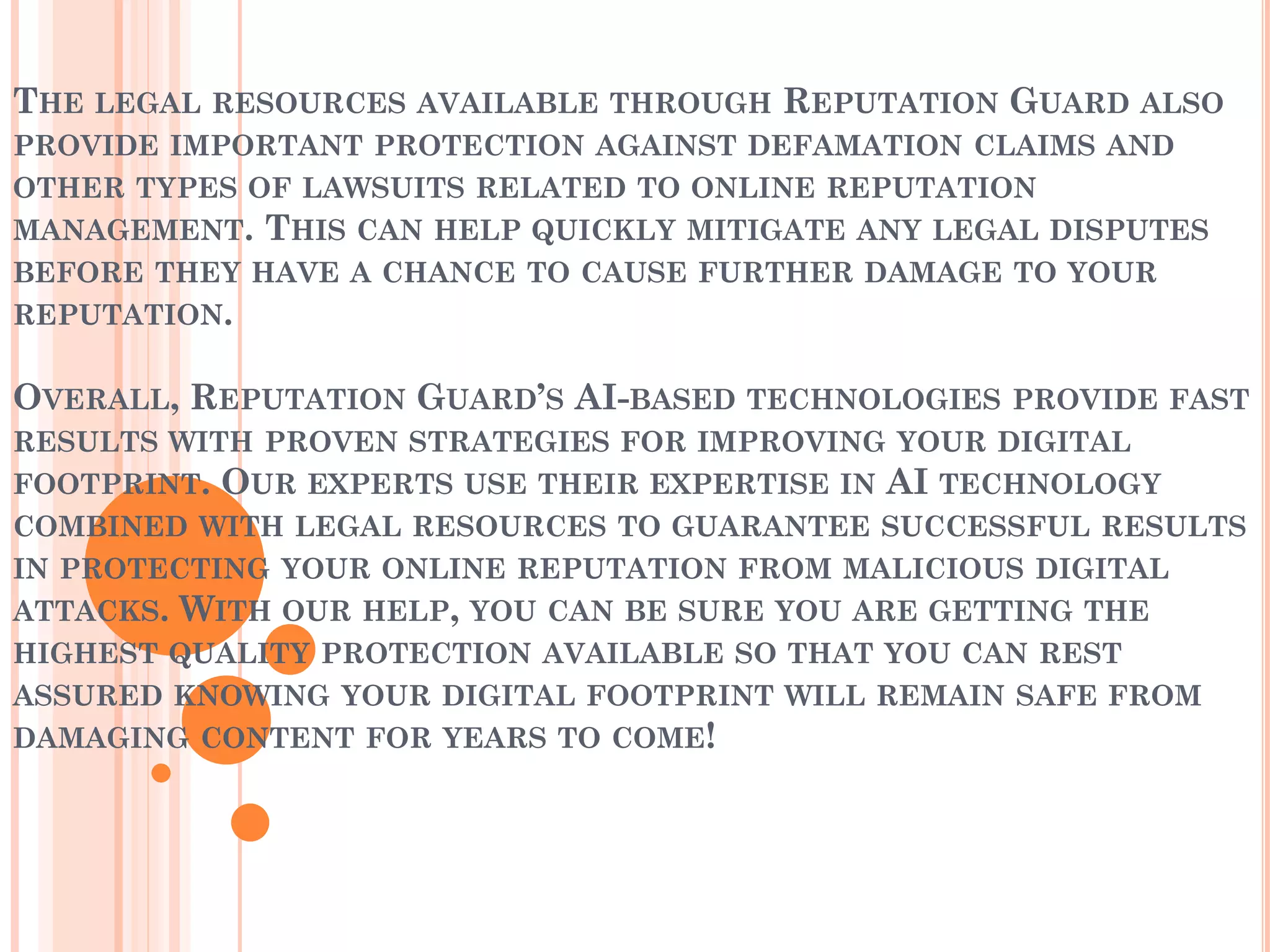 THE LEGAL RESOURCES AVAILABLE THROUGH REPUTATION GUARD ALSO
PROVIDE IMPORTANT PROTECTION AGAINST DEFAMATION CLAIMS AND
OTHER TYPES OF LAWSUITS RELATED TO ONLINE REPUTATION
MANAGEMENT. THIS CAN HELP QUICKLY MITIGATE ANY LEGAL DISPUTES
BEFORE THEY HAVE A CHANCE TO CAUSE FURTHER DAMAGE TO YOUR
REPUTATION.
OVERALL, REPUTATION GUARD’S AI-BASED TECHNOLOGIES PROVIDE FAST
RESULTS WITH PROVEN STRATEGIES FOR IMPROVING YOUR DIGITAL
FOOTPRINT. OUR EXPERTS USE THEIR EXPERTISE IN AI TECHNOLOGY
COMBINED WITH LEGAL RESOURCES TO GUARANTEE SUCCESSFUL RESULTS
IN PROTECTING YOUR ONLINE REPUTATION FROM MALICIOUS DIGITAL
ATTACKS. WITH OUR HELP, YOU CAN BE SURE YOU ARE GETTING THE
HIGHEST QUALITY PROTECTION AVAILABLE SO THAT YOU CAN REST
ASSURED KNOWING YOUR DIGITAL FOOTPRINT WILL REMAIN SAFE FROM
DAMAGING CONTENT FOR YEARS TO COME!
 