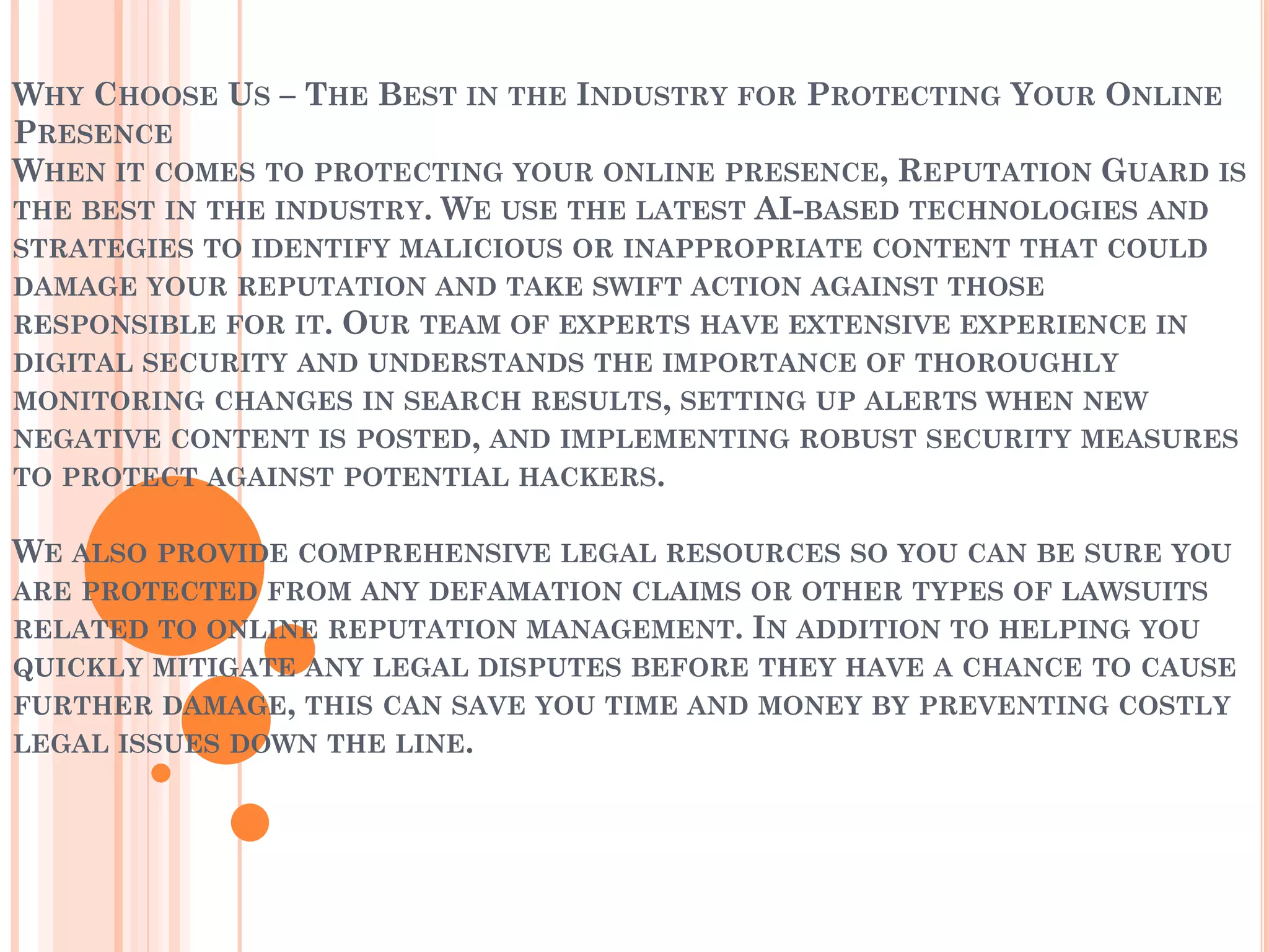WHY CHOOSE US – THE BEST IN THE INDUSTRY FOR PROTECTING YOUR ONLINE
PRESENCE
WHEN IT COMES TO PROTECTING YOUR ONLINE PRESENCE, REPUTATION GUARD IS
THE BEST IN THE INDUSTRY. WE USE THE LATEST AI-BASED TECHNOLOGIES AND
STRATEGIES TO IDENTIFY MALICIOUS OR INAPPROPRIATE CONTENT THAT COULD
DAMAGE YOUR REPUTATION AND TAKE SWIFT ACTION AGAINST THOSE
RESPONSIBLE FOR IT. OUR TEAM OF EXPERTS HAVE EXTENSIVE EXPERIENCE IN
DIGITAL SECURITY AND UNDERSTANDS THE IMPORTANCE OF THOROUGHLY
MONITORING CHANGES IN SEARCH RESULTS, SETTING UP ALERTS WHEN NEW
NEGATIVE CONTENT IS POSTED, AND IMPLEMENTING ROBUST SECURITY MEASURES
TO PROTECT AGAINST POTENTIAL HACKERS.
WE ALSO PROVIDE COMPREHENSIVE LEGAL RESOURCES SO YOU CAN BE SURE YOU
ARE PROTECTED FROM ANY DEFAMATION CLAIMS OR OTHER TYPES OF LAWSUITS
RELATED TO ONLINE REPUTATION MANAGEMENT. IN ADDITION TO HELPING YOU
QUICKLY MITIGATE ANY LEGAL DISPUTES BEFORE THEY HAVE A CHANCE TO CAUSE
FURTHER DAMAGE, THIS CAN SAVE YOU TIME AND MONEY BY PREVENTING COSTLY
LEGAL ISSUES DOWN THE LINE.
 