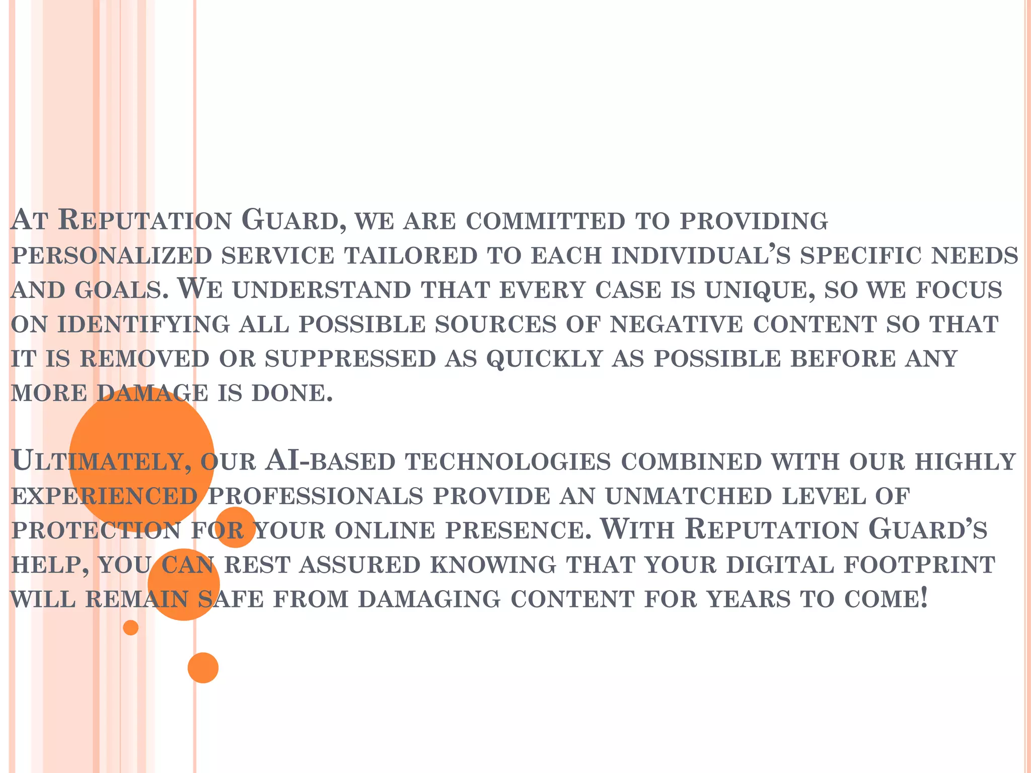AT REPUTATION GUARD, WE ARE COMMITTED TO PROVIDING
PERSONALIZED SERVICE TAILORED TO EACH INDIVIDUAL’S SPECIFIC NEEDS
AND GOALS. WE UNDERSTAND THAT EVERY CASE IS UNIQUE, SO WE FOCUS
ON IDENTIFYING ALL POSSIBLE SOURCES OF NEGATIVE CONTENT SO THAT
IT IS REMOVED OR SUPPRESSED AS QUICKLY AS POSSIBLE BEFORE ANY
MORE DAMAGE IS DONE.
ULTIMATELY, OUR AI-BASED TECHNOLOGIES COMBINED WITH OUR HIGHLY
EXPERIENCED PROFESSIONALS PROVIDE AN UNMATCHED LEVEL OF
PROTECTION FOR YOUR ONLINE PRESENCE. WITH REPUTATION GUARD’S
HELP, YOU CAN REST ASSURED KNOWING THAT YOUR DIGITAL FOOTPRINT
WILL REMAIN SAFE FROM DAMAGING CONTENT FOR YEARS TO COME!
 