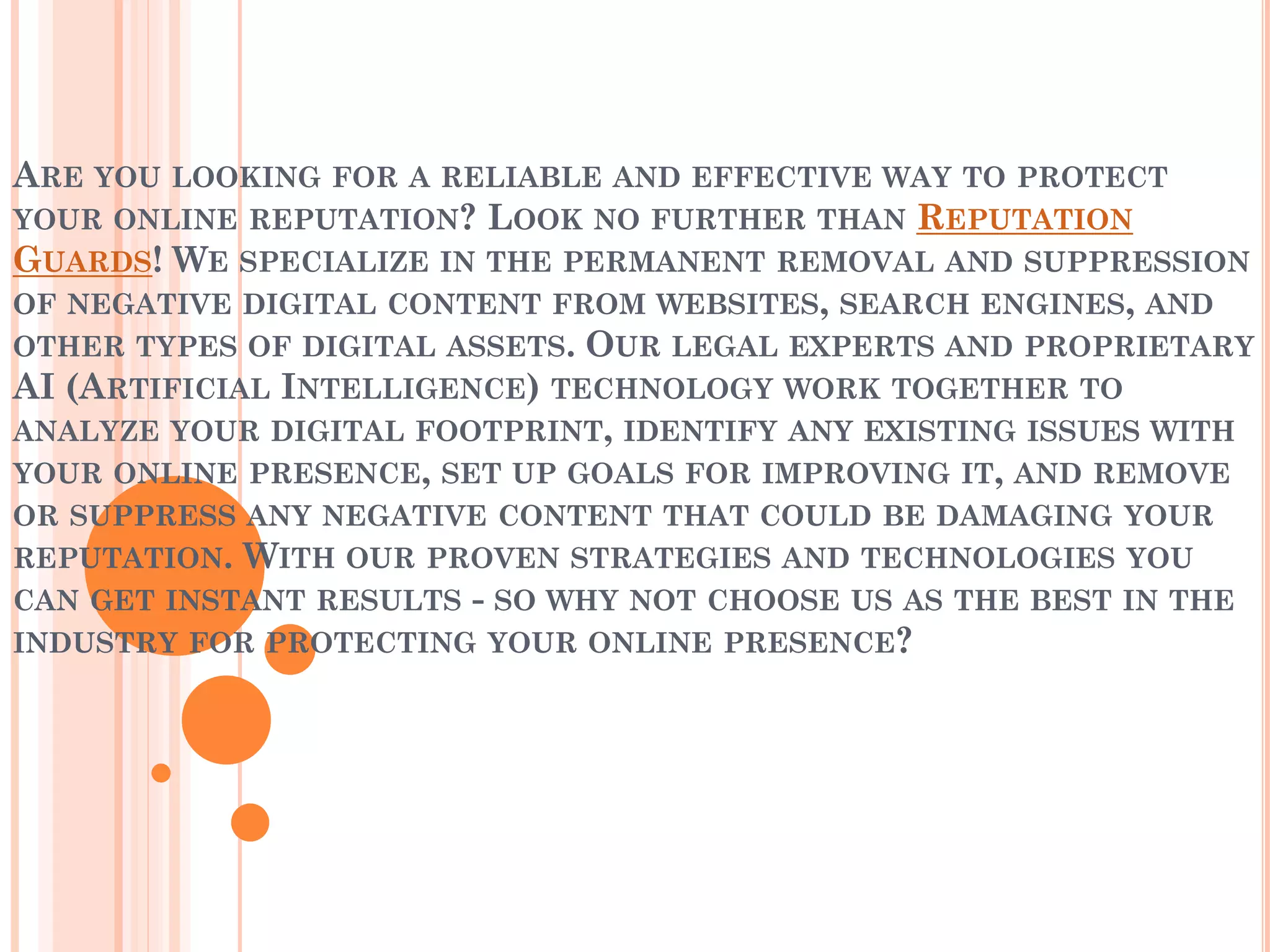 ARE YOU LOOKING FOR A RELIABLE AND EFFECTIVE WAY TO PROTECT
YOUR ONLINE REPUTATION? LOOK NO FURTHER THAN REPUTATION
GUARDS! WE SPECIALIZE IN THE PERMANENT REMOVAL AND SUPPRESSION
OF NEGATIVE DIGITAL CONTENT FROM WEBSITES, SEARCH ENGINES, AND
OTHER TYPES OF DIGITAL ASSETS. OUR LEGAL EXPERTS AND PROPRIETARY
AI (ARTIFICIAL INTELLIGENCE) TECHNOLOGY WORK TOGETHER TO
ANALYZE YOUR DIGITAL FOOTPRINT, IDENTIFY ANY EXISTING ISSUES WITH
YOUR ONLINE PRESENCE, SET UP GOALS FOR IMPROVING IT, AND REMOVE
OR SUPPRESS ANY NEGATIVE CONTENT THAT COULD BE DAMAGING YOUR
REPUTATION. WITH OUR PROVEN STRATEGIES AND TECHNOLOGIES YOU
CAN GET INSTANT RESULTS - SO WHY NOT CHOOSE US AS THE BEST IN THE
INDUSTRY FOR PROTECTING YOUR ONLINE PRESENCE?
 