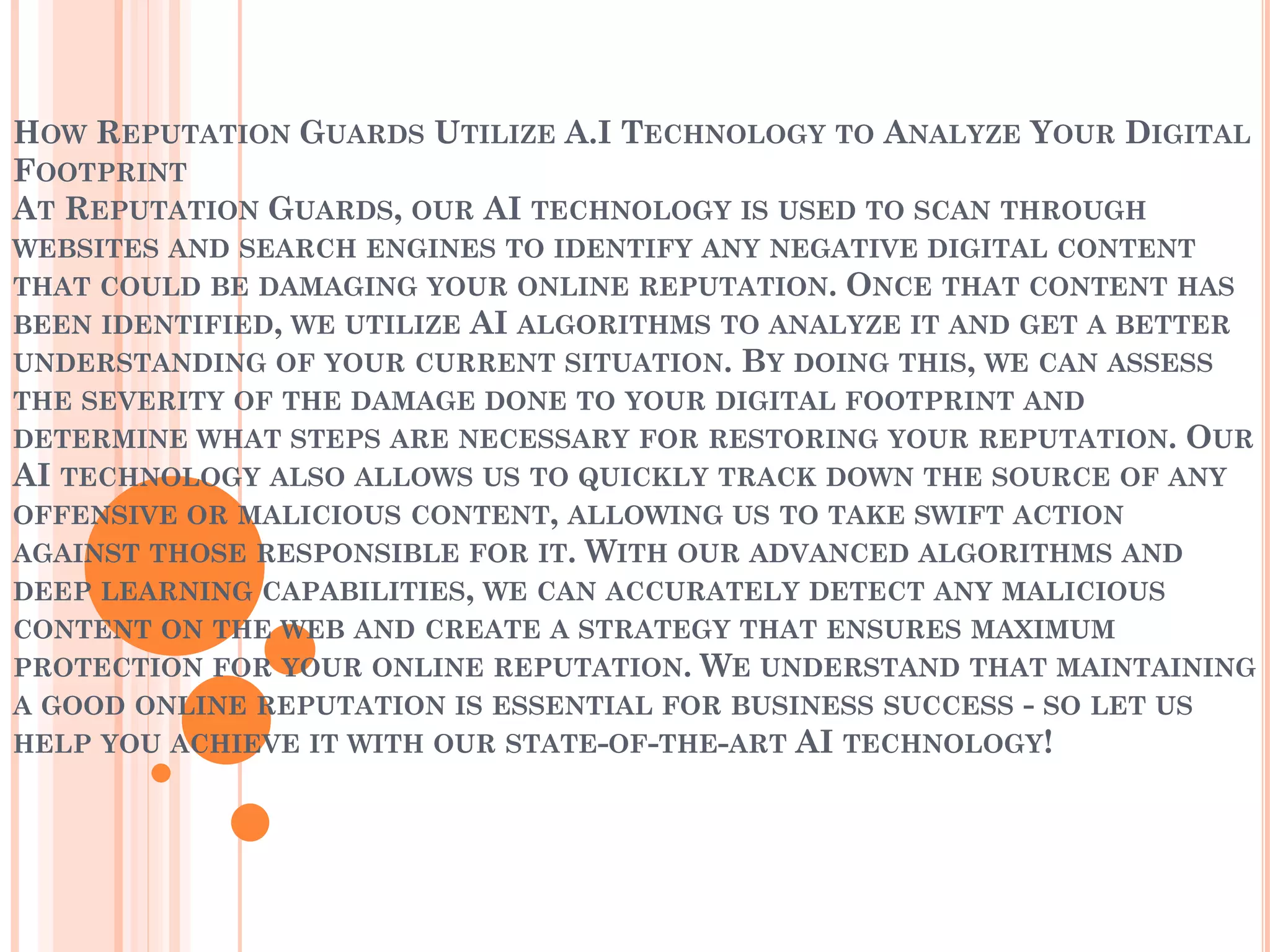 HOW REPUTATION GUARDS UTILIZE A.I TECHNOLOGY TO ANALYZE YOUR DIGITAL
FOOTPRINT
AT REPUTATION GUARDS, OUR AI TECHNOLOGY IS USED TO SCAN THROUGH
WEBSITES AND SEARCH ENGINES TO IDENTIFY ANY NEGATIVE DIGITAL CONTENT
THAT COULD BE DAMAGING YOUR ONLINE REPUTATION. ONCE THAT CONTENT HAS
BEEN IDENTIFIED, WE UTILIZE AI ALGORITHMS TO ANALYZE IT AND GET A BETTER
UNDERSTANDING OF YOUR CURRENT SITUATION. BY DOING THIS, WE CAN ASSESS
THE SEVERITY OF THE DAMAGE DONE TO YOUR DIGITAL FOOTPRINT AND
DETERMINE WHAT STEPS ARE NECESSARY FOR RESTORING YOUR REPUTATION. OUR
AI TECHNOLOGY ALSO ALLOWS US TO QUICKLY TRACK DOWN THE SOURCE OF ANY
OFFENSIVE OR MALICIOUS CONTENT, ALLOWING US TO TAKE SWIFT ACTION
AGAINST THOSE RESPONSIBLE FOR IT. WITH OUR ADVANCED ALGORITHMS AND
DEEP LEARNING CAPABILITIES, WE CAN ACCURATELY DETECT ANY MALICIOUS
CONTENT ON THE WEB AND CREATE A STRATEGY THAT ENSURES MAXIMUM
PROTECTION FOR YOUR ONLINE REPUTATION. WE UNDERSTAND THAT MAINTAINING
A GOOD ONLINE REPUTATION IS ESSENTIAL FOR BUSINESS SUCCESS - SO LET US
HELP YOU ACHIEVE IT WITH OUR STATE-OF-THE-ART AI TECHNOLOGY!
 