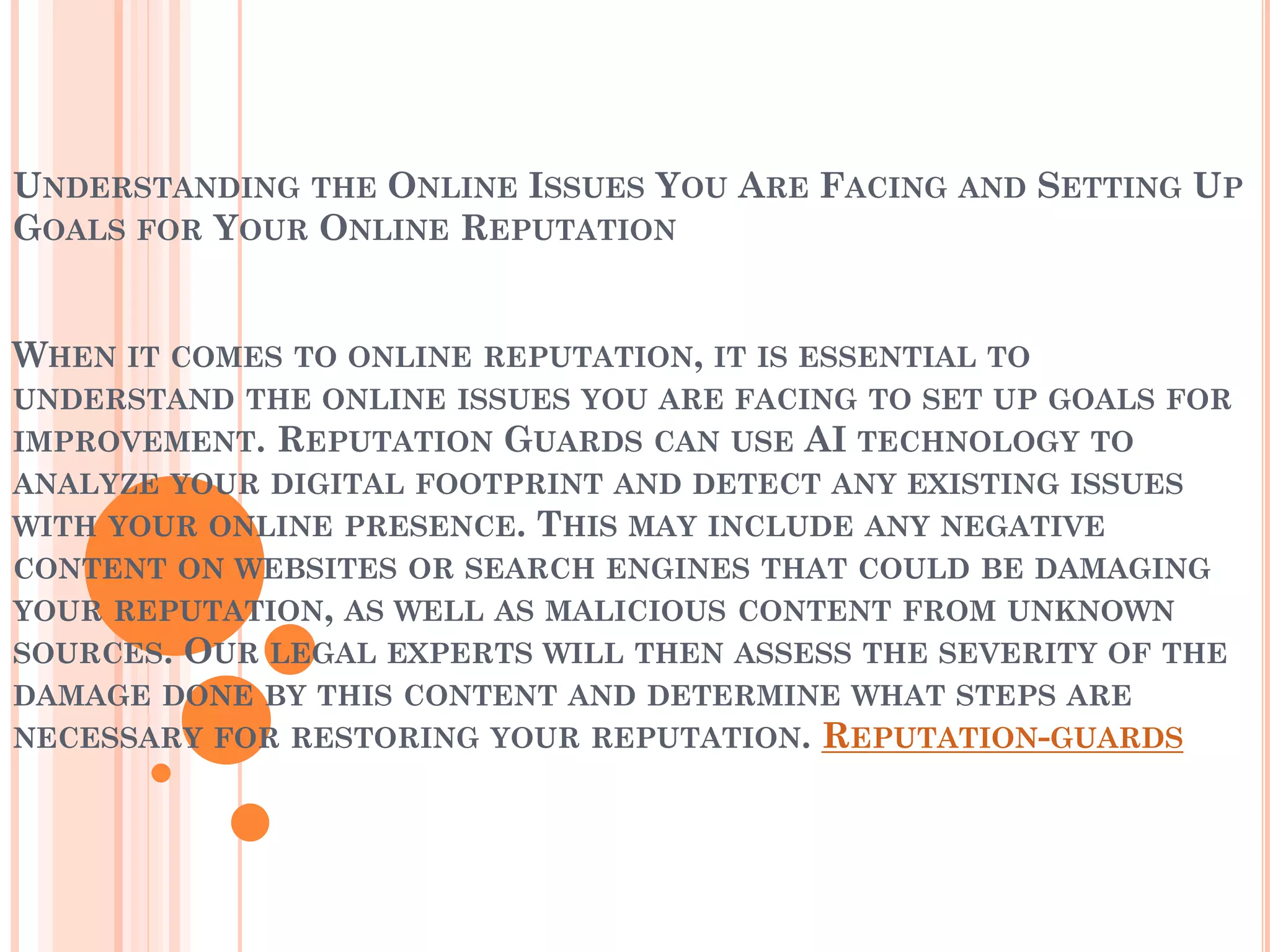 UNDERSTANDING THE ONLINE ISSUES YOU ARE FACING AND SETTING UP
GOALS FOR YOUR ONLINE REPUTATION
WHEN IT COMES TO ONLINE REPUTATION, IT IS ESSENTIAL TO
UNDERSTAND THE ONLINE ISSUES YOU ARE FACING TO SET UP GOALS FOR
IMPROVEMENT. REPUTATION GUARDS CAN USE AI TECHNOLOGY TO
ANALYZE YOUR DIGITAL FOOTPRINT AND DETECT ANY EXISTING ISSUES
WITH YOUR ONLINE PRESENCE. THIS MAY INCLUDE ANY NEGATIVE
CONTENT ON WEBSITES OR SEARCH ENGINES THAT COULD BE DAMAGING
YOUR REPUTATION, AS WELL AS MALICIOUS CONTENT FROM UNKNOWN
SOURCES. OUR LEGAL EXPERTS WILL THEN ASSESS THE SEVERITY OF THE
DAMAGE DONE BY THIS CONTENT AND DETERMINE WHAT STEPS ARE
NECESSARY FOR RESTORING YOUR REPUTATION. REPUTATION-GUARDS
 