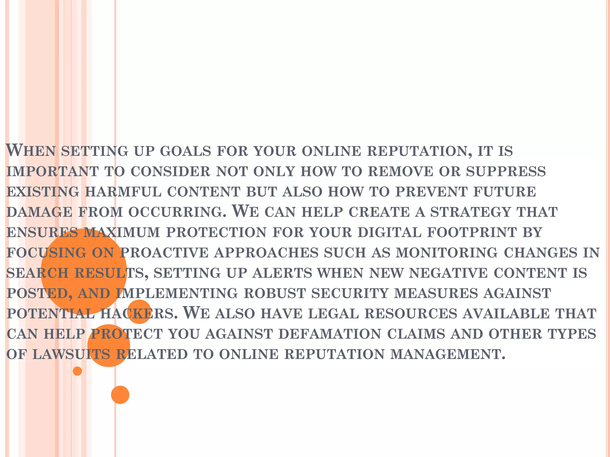 WHEN SETTING UP GOALS FOR YOUR ONLINE REPUTATION, IT IS
IMPORTANT TO CONSIDER NOT ONLY HOW TO REMOVE OR SUPPRESS
EXISTING HARMFUL CONTENT BUT ALSO HOW TO PREVENT FUTURE
DAMAGE FROM OCCURRING. WE CAN HELP CREATE A STRATEGY THAT
ENSURES MAXIMUM PROTECTION FOR YOUR DIGITAL FOOTPRINT BY
FOCUSING ON PROACTIVE APPROACHES SUCH AS MONITORING CHANGES IN
SEARCH RESULTS, SETTING UP ALERTS WHEN NEW NEGATIVE CONTENT IS
POSTED, AND IMPLEMENTING ROBUST SECURITY MEASURES AGAINST
POTENTIAL HACKERS. WE ALSO HAVE LEGAL RESOURCES AVAILABLE THAT
CAN HELP PROTECT YOU AGAINST DEFAMATION CLAIMS AND OTHER TYPES
OF LAWSUITS RELATED TO ONLINE REPUTATION MANAGEMENT.
 
