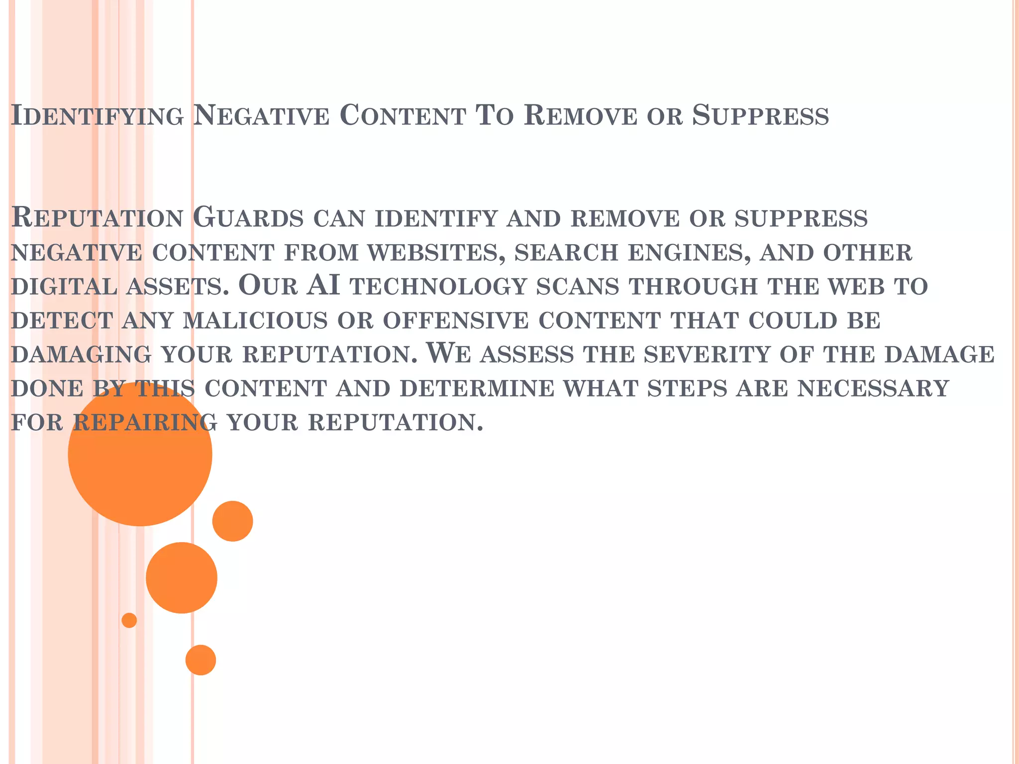 IDENTIFYING NEGATIVE CONTENT TO REMOVE OR SUPPRESS
REPUTATION GUARDS CAN IDENTIFY AND REMOVE OR SUPPRESS
NEGATIVE CONTENT FROM WEBSITES, SEARCH ENGINES, AND OTHER
DIGITAL ASSETS. OUR AI TECHNOLOGY SCANS THROUGH THE WEB TO
DETECT ANY MALICIOUS OR OFFENSIVE CONTENT THAT COULD BE
DAMAGING YOUR REPUTATION. WE ASSESS THE SEVERITY OF THE DAMAGE
DONE BY THIS CONTENT AND DETERMINE WHAT STEPS ARE NECESSARY
FOR REPAIRING YOUR REPUTATION.
 