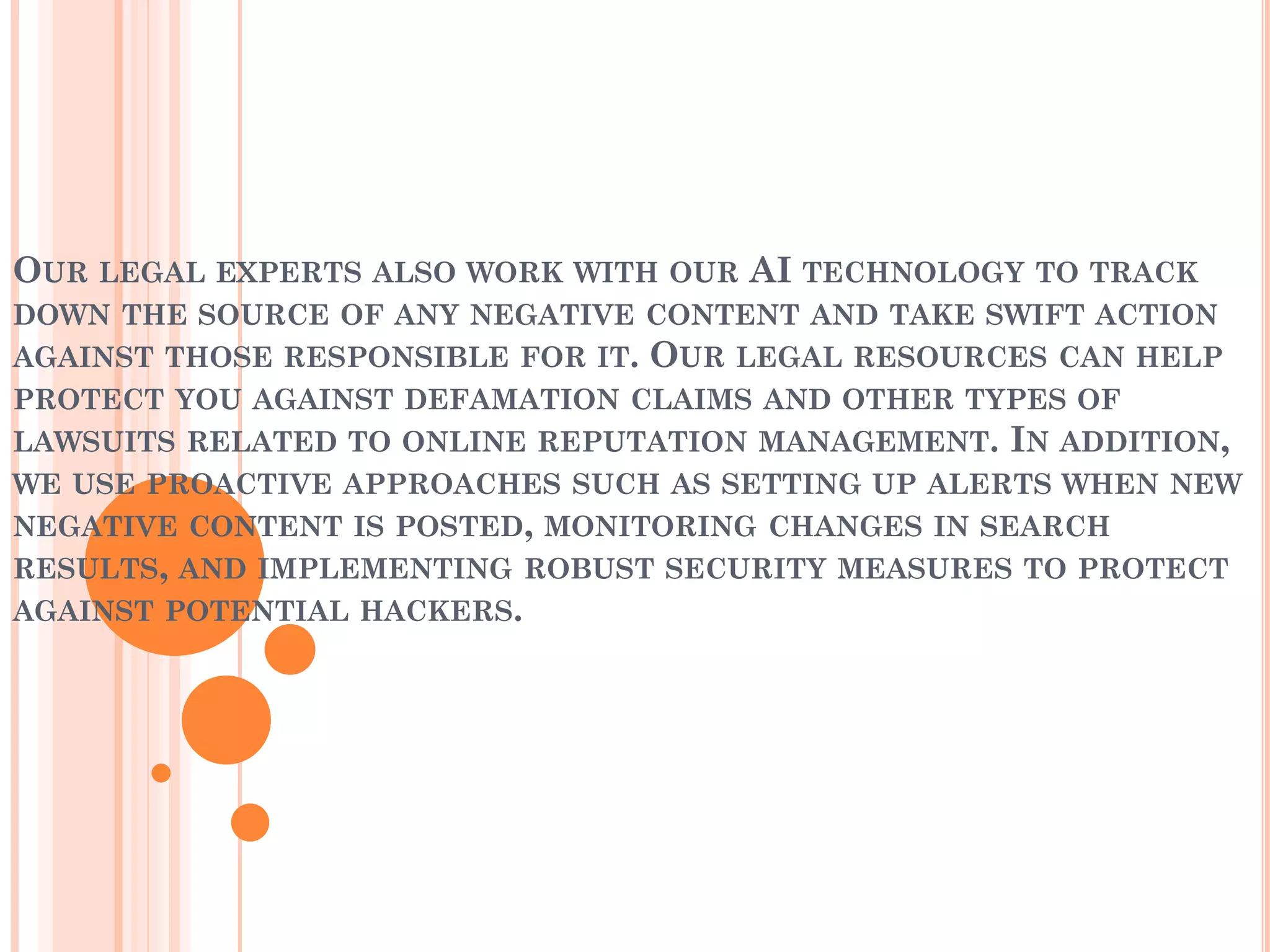 OUR LEGAL EXPERTS ALSO WORK WITH OUR AI TECHNOLOGY TO TRACK
DOWN THE SOURCE OF ANY NEGATIVE CONTENT AND TAKE SWIFT ACTION
AGAINST THOSE RESPONSIBLE FOR IT. OUR LEGAL RESOURCES CAN HELP
PROTECT YOU AGAINST DEFAMATION CLAIMS AND OTHER TYPES OF
LAWSUITS RELATED TO ONLINE REPUTATION MANAGEMENT. IN ADDITION,
WE USE PROACTIVE APPROACHES SUCH AS SETTING UP ALERTS WHEN NEW
NEGATIVE CONTENT IS POSTED, MONITORING CHANGES IN SEARCH
RESULTS, AND IMPLEMENTING ROBUST SECURITY MEASURES TO PROTECT
AGAINST POTENTIAL HACKERS.
 