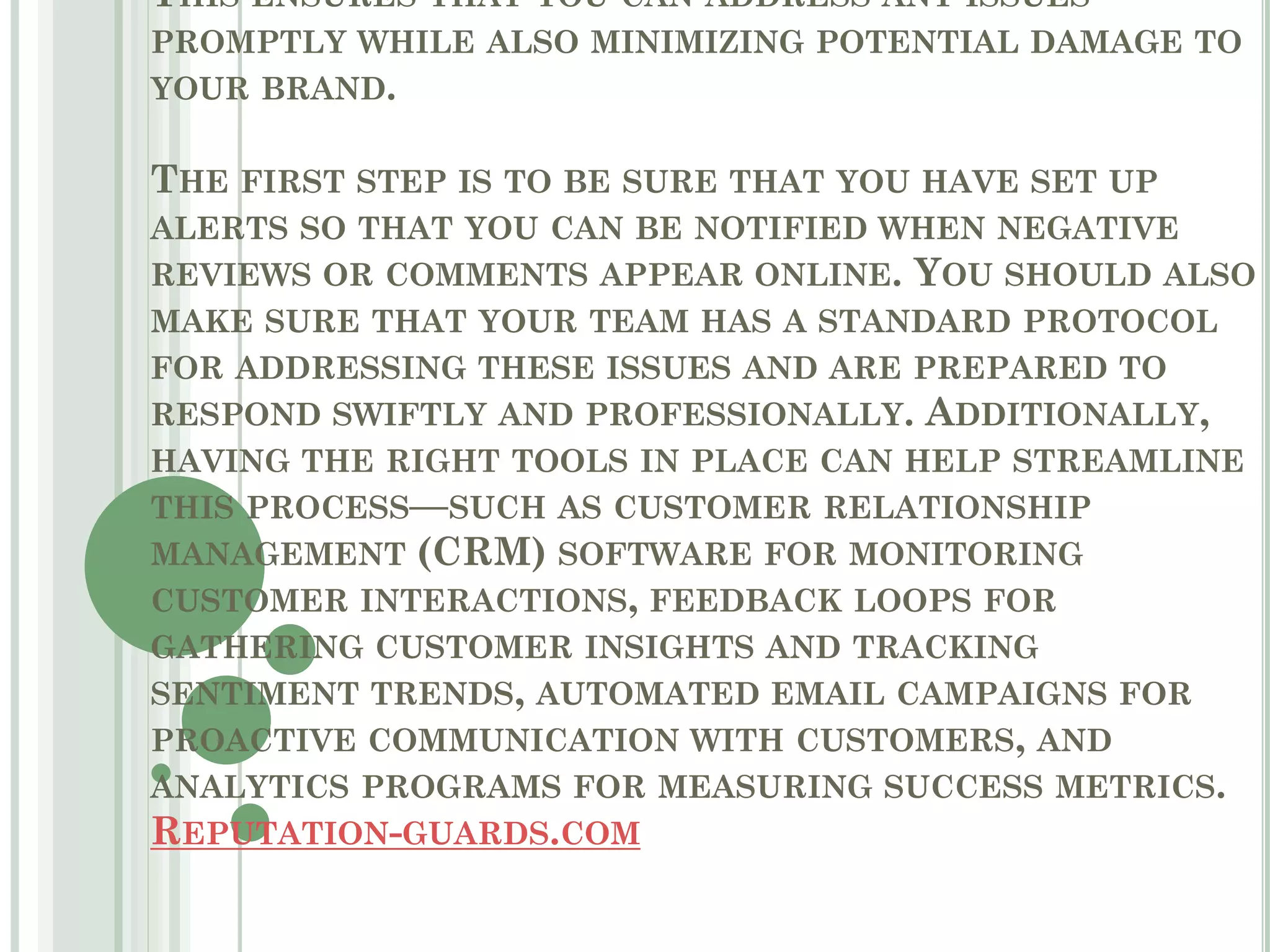 THIS ENSURES THAT YOU CAN ADDRESS ANY ISSUES
PROMPTLY WHILE ALSO MINIMIZING POTENTIAL DAMAGE TO
YOUR BRAND.
THE FIRST STEP IS TO BE SURE THAT YOU HAVE SET UP
ALERTS SO THAT YOU CAN BE NOTIFIED WHEN NEGATIVE
REVIEWS OR COMMENTS APPEAR ONLINE. YOU SHOULD ALSO
MAKE SURE THAT YOUR TEAM HAS A STANDARD PROTOCOL
FOR ADDRESSING THESE ISSUES AND ARE PREPARED TO
RESPOND SWIFTLY AND PROFESSIONALLY. ADDITIONALLY,
HAVING THE RIGHT TOOLS IN PLACE CAN HELP STREAMLINE
THIS PROCESS—SUCH AS CUSTOMER RELATIONSHIP
MANAGEMENT (CRM) SOFTWARE FOR MONITORING
CUSTOMER INTERACTIONS, FEEDBACK LOOPS FOR
GATHERING CUSTOMER INSIGHTS AND TRACKING
SENTIMENT TRENDS, AUTOMATED EMAIL CAMPAIGNS FOR
PROACTIVE COMMUNICATION WITH CUSTOMERS, AND
ANALYTICS PROGRAMS FOR MEASURING SUCCESS METRICS.
REPUTATION-GUARDS.COM
 