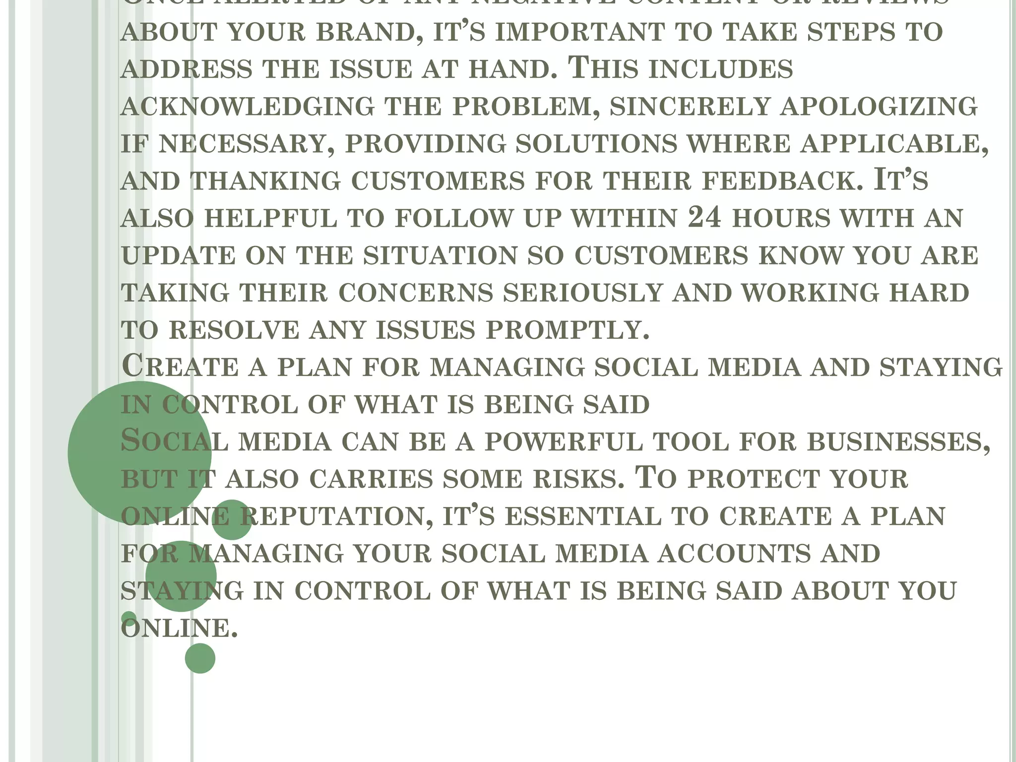 ONCE ALERTED OF ANY NEGATIVE CONTENT OR REVIEWS
ABOUT YOUR BRAND, IT’S IMPORTANT TO TAKE STEPS TO
ADDRESS THE ISSUE AT HAND. THIS INCLUDES
ACKNOWLEDGING THE PROBLEM, SINCERELY APOLOGIZING
IF NECESSARY, PROVIDING SOLUTIONS WHERE APPLICABLE,
AND THANKING CUSTOMERS FOR THEIR FEEDBACK. IT’S
ALSO HELPFUL TO FOLLOW UP WITHIN 24 HOURS WITH AN
UPDATE ON THE SITUATION SO CUSTOMERS KNOW YOU ARE
TAKING THEIR CONCERNS SERIOUSLY AND WORKING HARD
TO RESOLVE ANY ISSUES PROMPTLY.
CREATE A PLAN FOR MANAGING SOCIAL MEDIA AND STAYING
IN CONTROL OF WHAT IS BEING SAID
SOCIAL MEDIA CAN BE A POWERFUL TOOL FOR BUSINESSES,
BUT IT ALSO CARRIES SOME RISKS. TO PROTECT YOUR
ONLINE REPUTATION, IT’S ESSENTIAL TO CREATE A PLAN
FOR MANAGING YOUR SOCIAL MEDIA ACCOUNTS AND
STAYING IN CONTROL OF WHAT IS BEING SAID ABOUT YOU
ONLINE.
 