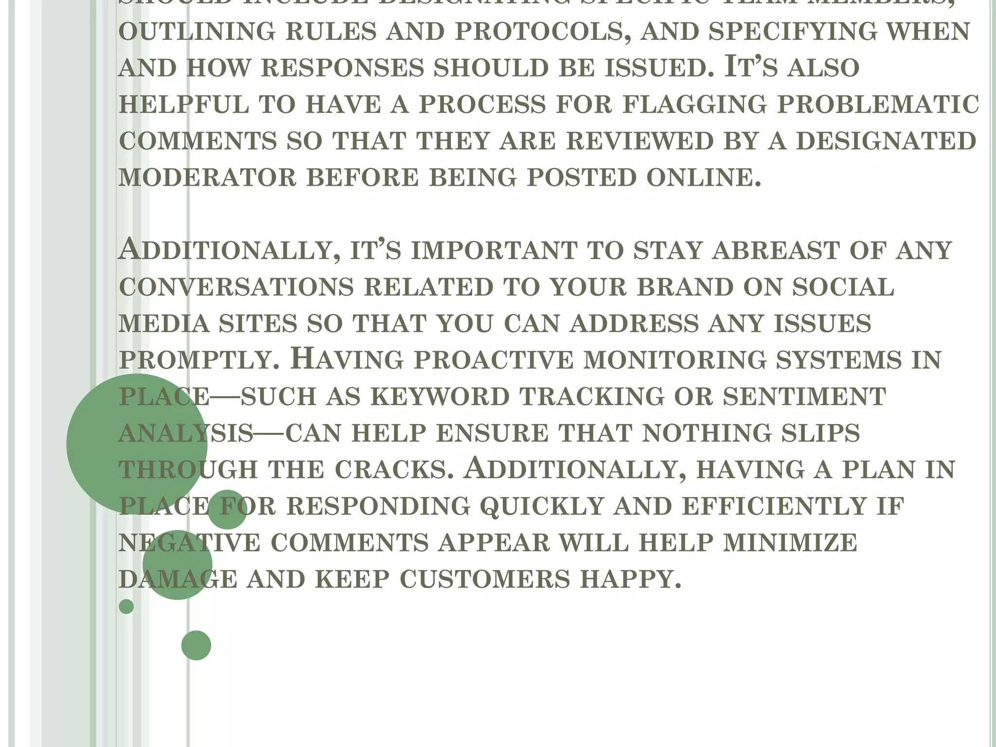 SHOULD INCLUDE DESIGNATING SPECIFIC TEAM MEMBERS,
OUTLINING RULES AND PROTOCOLS, AND SPECIFYING WHEN
AND HOW RESPONSES SHOULD BE ISSUED. IT’S ALSO
HELPFUL TO HAVE A PROCESS FOR FLAGGING PROBLEMATIC
COMMENTS SO THAT THEY ARE REVIEWED BY A DESIGNATED
MODERATOR BEFORE BEING POSTED ONLINE.
ADDITIONALLY, IT’S IMPORTANT TO STAY ABREAST OF ANY
CONVERSATIONS RELATED TO YOUR BRAND ON SOCIAL
MEDIA SITES SO THAT YOU CAN ADDRESS ANY ISSUES
PROMPTLY. HAVING PROACTIVE MONITORING SYSTEMS IN
PLACE—SUCH AS KEYWORD TRACKING OR SENTIMENT
ANALYSIS—CAN HELP ENSURE THAT NOTHING SLIPS
THROUGH THE CRACKS. ADDITIONALLY, HAVING A PLAN IN
PLACE FOR RESPONDING QUICKLY AND EFFICIENTLY IF
NEGATIVE COMMENTS APPEAR WILL HELP MINIMIZE
DAMAGE AND KEEP CUSTOMERS HAPPY.
 