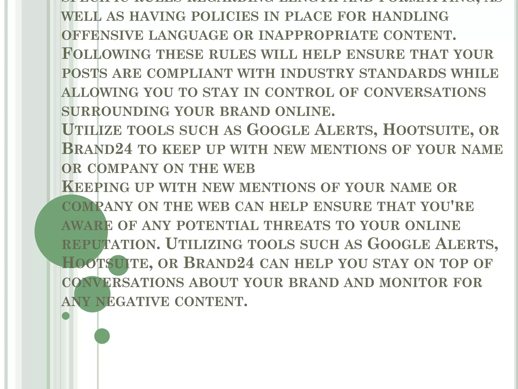 SPECIFIC RULES REGARDING LENGTH AND FORMATTING, AS
WELL AS HAVING POLICIES IN PLACE FOR HANDLING
OFFENSIVE LANGUAGE OR INAPPROPRIATE CONTENT.
FOLLOWING THESE RULES WILL HELP ENSURE THAT YOUR
POSTS ARE COMPLIANT WITH INDUSTRY STANDARDS WHILE
ALLOWING YOU TO STAY IN CONTROL OF CONVERSATIONS
SURROUNDING YOUR BRAND ONLINE.
UTILIZE TOOLS SUCH AS GOOGLE ALERTS, HOOTSUITE, OR
BRAND24 TO KEEP UP WITH NEW MENTIONS OF YOUR NAME
OR COMPANY ON THE WEB
KEEPING UP WITH NEW MENTIONS OF YOUR NAME OR
COMPANY ON THE WEB CAN HELP ENSURE THAT YOU'RE
AWARE OF ANY POTENTIAL THREATS TO YOUR ONLINE
REPUTATION. UTILIZING TOOLS SUCH AS GOOGLE ALERTS,
HOOTSUITE, OR BRAND24 CAN HELP YOU STAY ON TOP OF
CONVERSATIONS ABOUT YOUR BRAND AND MONITOR FOR
ANY NEGATIVE CONTENT.
 