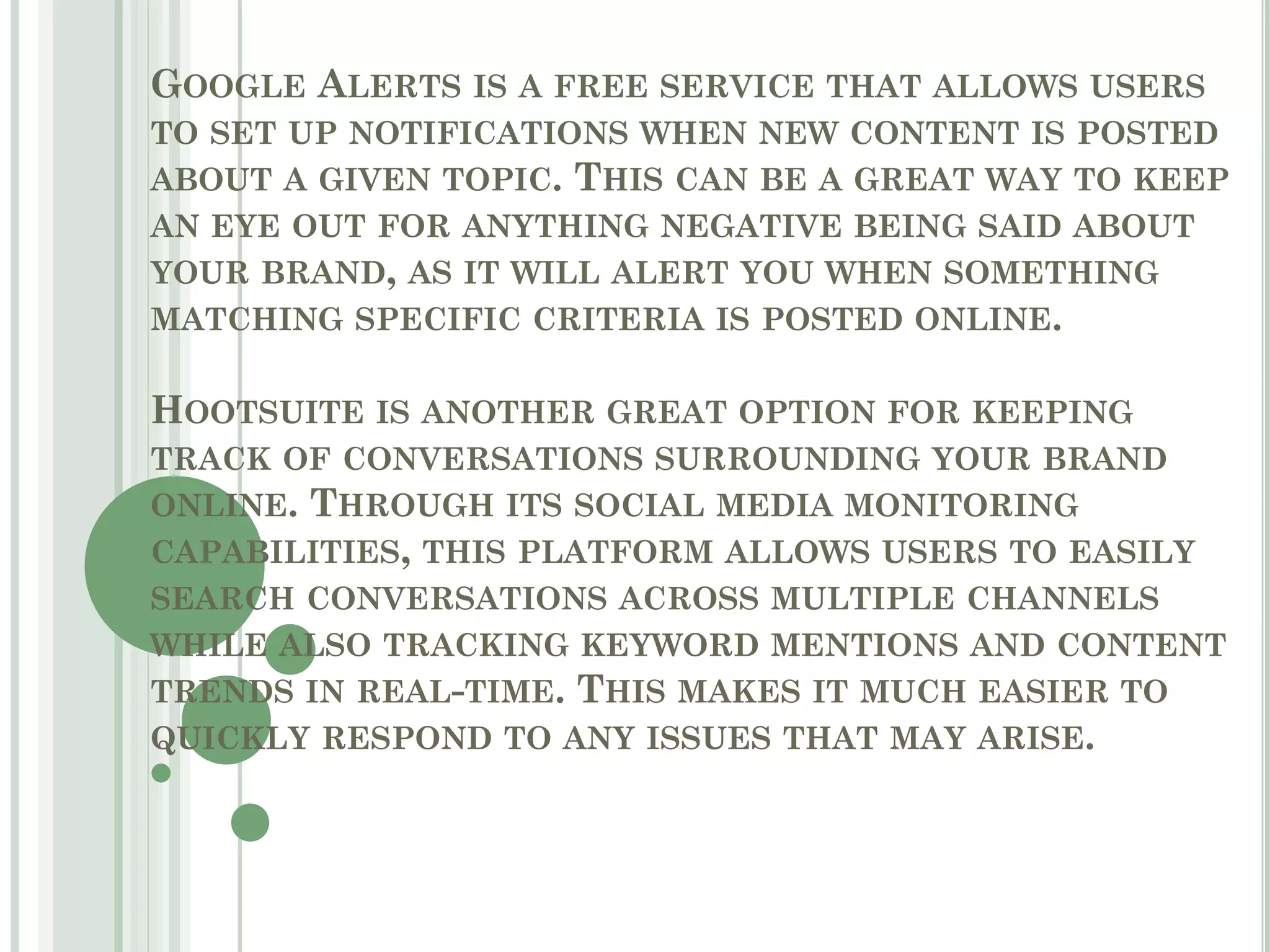 GOOGLE ALERTS IS A FREE SERVICE THAT ALLOWS USERS
TO SET UP NOTIFICATIONS WHEN NEW CONTENT IS POSTED
ABOUT A GIVEN TOPIC. THIS CAN BE A GREAT WAY TO KEEP
AN EYE OUT FOR ANYTHING NEGATIVE BEING SAID ABOUT
YOUR BRAND, AS IT WILL ALERT YOU WHEN SOMETHING
MATCHING SPECIFIC CRITERIA IS POSTED ONLINE.
HOOTSUITE IS ANOTHER GREAT OPTION FOR KEEPING
TRACK OF CONVERSATIONS SURROUNDING YOUR BRAND
ONLINE. THROUGH ITS SOCIAL MEDIA MONITORING
CAPABILITIES, THIS PLATFORM ALLOWS USERS TO EASILY
SEARCH CONVERSATIONS ACROSS MULTIPLE CHANNELS
WHILE ALSO TRACKING KEYWORD MENTIONS AND CONTENT
TRENDS IN REAL-TIME. THIS MAKES IT MUCH EASIER TO
QUICKLY RESPOND TO ANY ISSUES THAT MAY ARISE.
 