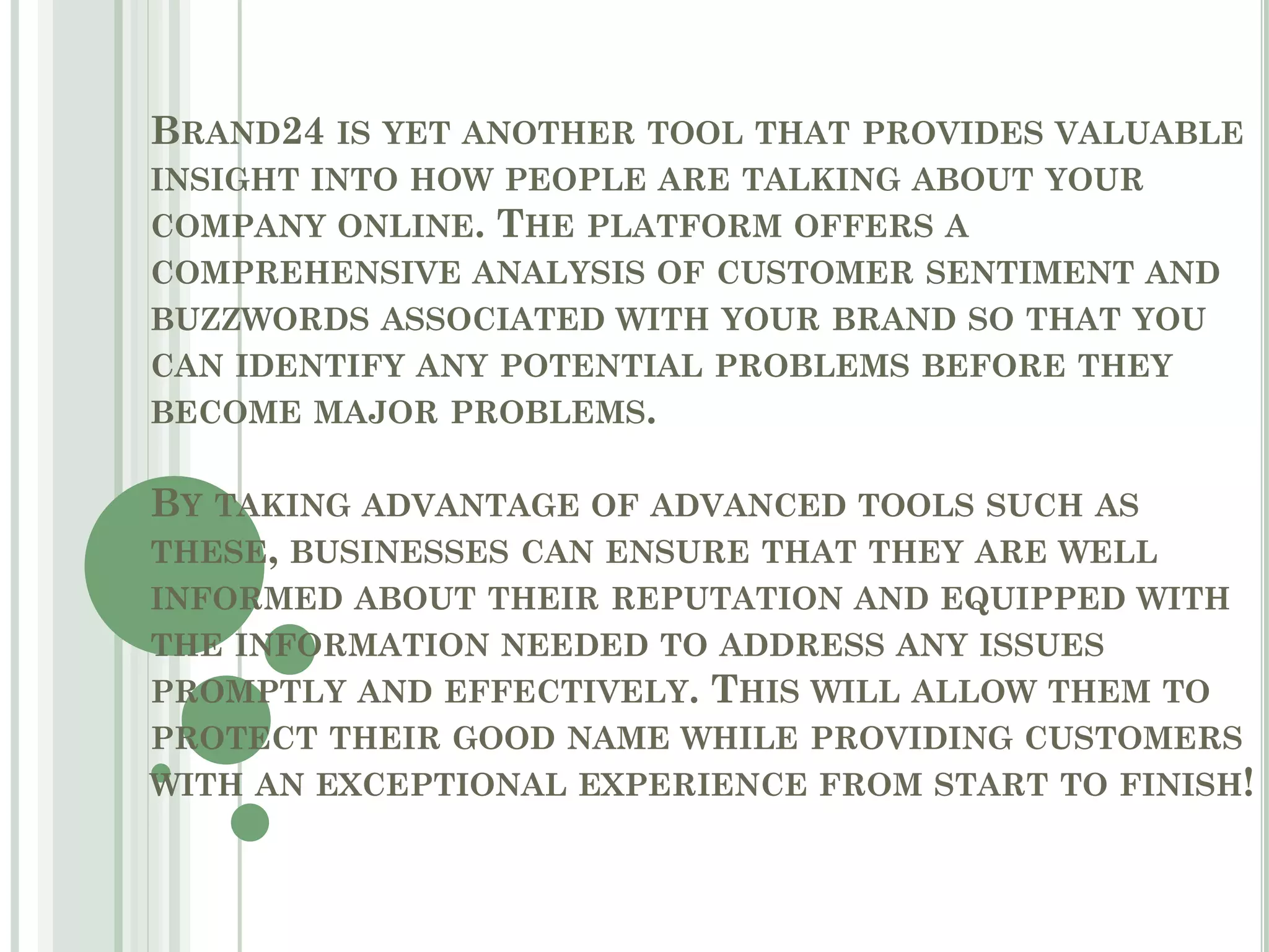 BRAND24 IS YET ANOTHER TOOL THAT PROVIDES VALUABLE
INSIGHT INTO HOW PEOPLE ARE TALKING ABOUT YOUR
COMPANY ONLINE. THE PLATFORM OFFERS A
COMPREHENSIVE ANALYSIS OF CUSTOMER SENTIMENT AND
BUZZWORDS ASSOCIATED WITH YOUR BRAND SO THAT YOU
CAN IDENTIFY ANY POTENTIAL PROBLEMS BEFORE THEY
BECOME MAJOR PROBLEMS.
BY TAKING ADVANTAGE OF ADVANCED TOOLS SUCH AS
THESE, BUSINESSES CAN ENSURE THAT THEY ARE WELL
INFORMED ABOUT THEIR REPUTATION AND EQUIPPED WITH
THE INFORMATION NEEDED TO ADDRESS ANY ISSUES
PROMPTLY AND EFFECTIVELY. THIS WILL ALLOW THEM TO
PROTECT THEIR GOOD NAME WHILE PROVIDING CUSTOMERS
WITH AN EXCEPTIONAL EXPERIENCE FROM START TO FINISH!
 