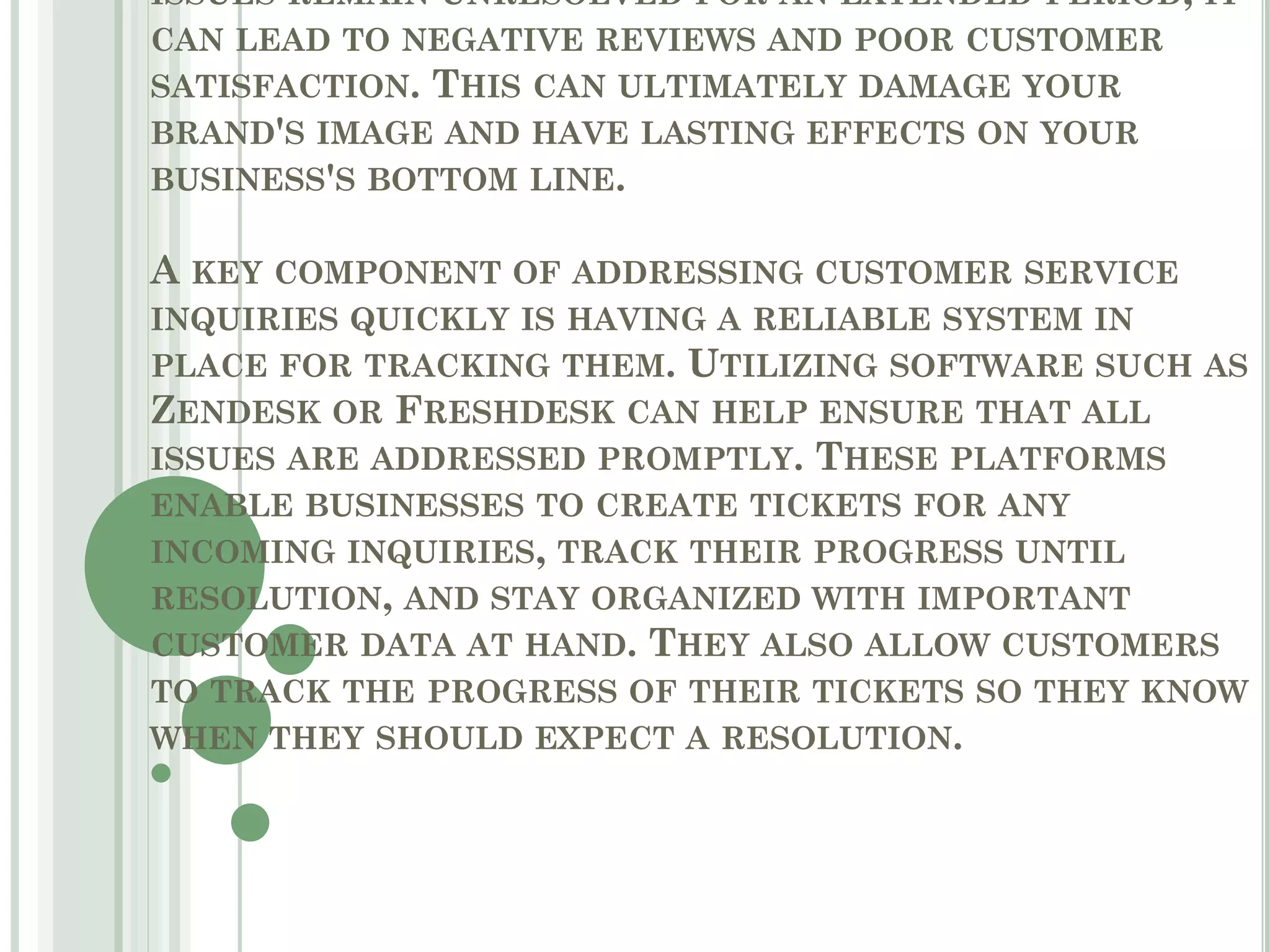 ISSUES REMAIN UNRESOLVED FOR AN EXTENDED PERIOD, IT
CAN LEAD TO NEGATIVE REVIEWS AND POOR CUSTOMER
SATISFACTION. THIS CAN ULTIMATELY DAMAGE YOUR
BRAND'S IMAGE AND HAVE LASTING EFFECTS ON YOUR
BUSINESS'S BOTTOM LINE.
A KEY COMPONENT OF ADDRESSING CUSTOMER SERVICE
INQUIRIES QUICKLY IS HAVING A RELIABLE SYSTEM IN
PLACE FOR TRACKING THEM. UTILIZING SOFTWARE SUCH AS
ZENDESK OR FRESHDESK CAN HELP ENSURE THAT ALL
ISSUES ARE ADDRESSED PROMPTLY. THESE PLATFORMS
ENABLE BUSINESSES TO CREATE TICKETS FOR ANY
INCOMING INQUIRIES, TRACK THEIR PROGRESS UNTIL
RESOLUTION, AND STAY ORGANIZED WITH IMPORTANT
CUSTOMER DATA AT HAND. THEY ALSO ALLOW CUSTOMERS
TO TRACK THE PROGRESS OF THEIR TICKETS SO THEY KNOW
WHEN THEY SHOULD EXPECT A RESOLUTION.
 