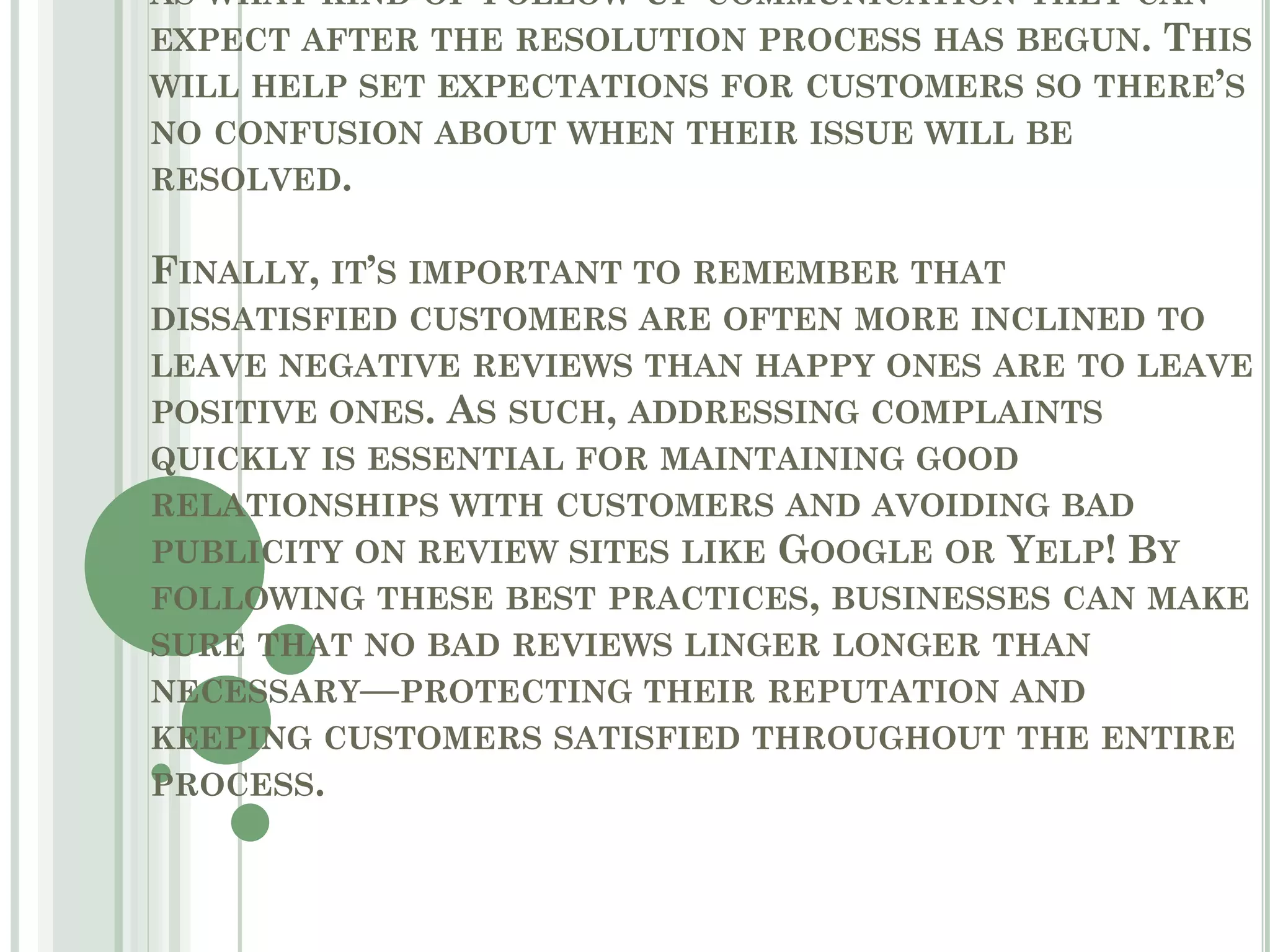 AS WHAT KIND OF FOLLOW-UP COMMUNICATION THEY CAN
EXPECT AFTER THE RESOLUTION PROCESS HAS BEGUN. THIS
WILL HELP SET EXPECTATIONS FOR CUSTOMERS SO THERE’S
NO CONFUSION ABOUT WHEN THEIR ISSUE WILL BE
RESOLVED.
FINALLY, IT’S IMPORTANT TO REMEMBER THAT
DISSATISFIED CUSTOMERS ARE OFTEN MORE INCLINED TO
LEAVE NEGATIVE REVIEWS THAN HAPPY ONES ARE TO LEAVE
POSITIVE ONES. AS SUCH, ADDRESSING COMPLAINTS
QUICKLY IS ESSENTIAL FOR MAINTAINING GOOD
RELATIONSHIPS WITH CUSTOMERS AND AVOIDING BAD
PUBLICITY ON REVIEW SITES LIKE GOOGLE OR YELP! BY
FOLLOWING THESE BEST PRACTICES, BUSINESSES CAN MAKE
SURE THAT NO BAD REVIEWS LINGER LONGER THAN
NECESSARY—PROTECTING THEIR REPUTATION AND
KEEPING CUSTOMERS SATISFIED THROUGHOUT THE ENTIRE
PROCESS.
 