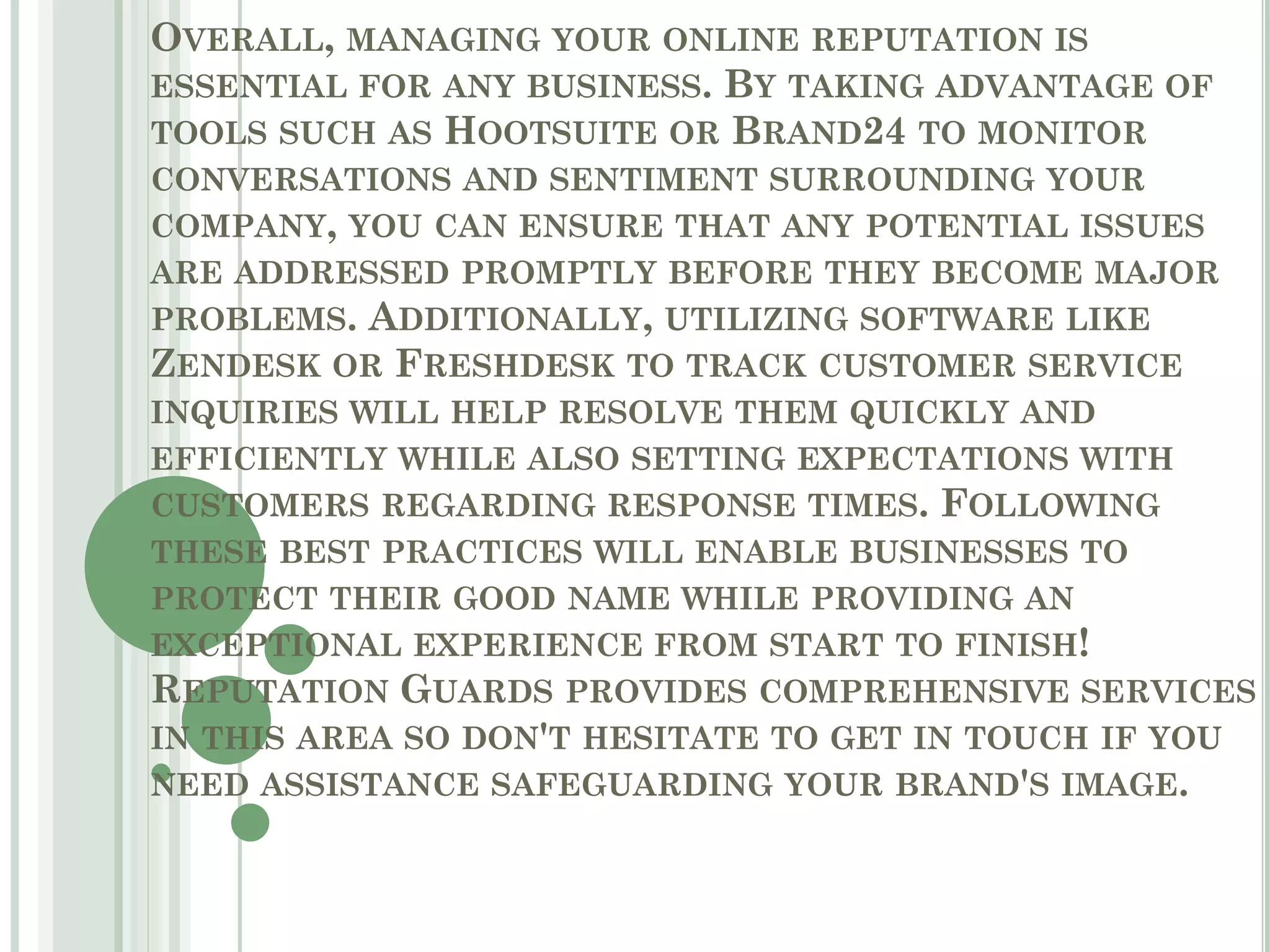 OVERALL, MANAGING YOUR ONLINE REPUTATION IS
ESSENTIAL FOR ANY BUSINESS. BY TAKING ADVANTAGE OF
TOOLS SUCH AS HOOTSUITE OR BRAND24 TO MONITOR
CONVERSATIONS AND SENTIMENT SURROUNDING YOUR
COMPANY, YOU CAN ENSURE THAT ANY POTENTIAL ISSUES
ARE ADDRESSED PROMPTLY BEFORE THEY BECOME MAJOR
PROBLEMS. ADDITIONALLY, UTILIZING SOFTWARE LIKE
ZENDESK OR FRESHDESK TO TRACK CUSTOMER SERVICE
INQUIRIES WILL HELP RESOLVE THEM QUICKLY AND
EFFICIENTLY WHILE ALSO SETTING EXPECTATIONS WITH
CUSTOMERS REGARDING RESPONSE TIMES. FOLLOWING
THESE BEST PRACTICES WILL ENABLE BUSINESSES TO
PROTECT THEIR GOOD NAME WHILE PROVIDING AN
EXCEPTIONAL EXPERIENCE FROM START TO FINISH!
REPUTATION GUARDS PROVIDES COMPREHENSIVE SERVICES
IN THIS AREA SO DON'T HESITATE TO GET IN TOUCH IF YOU
NEED ASSISTANCE SAFEGUARDING YOUR BRAND'S IMAGE.
 