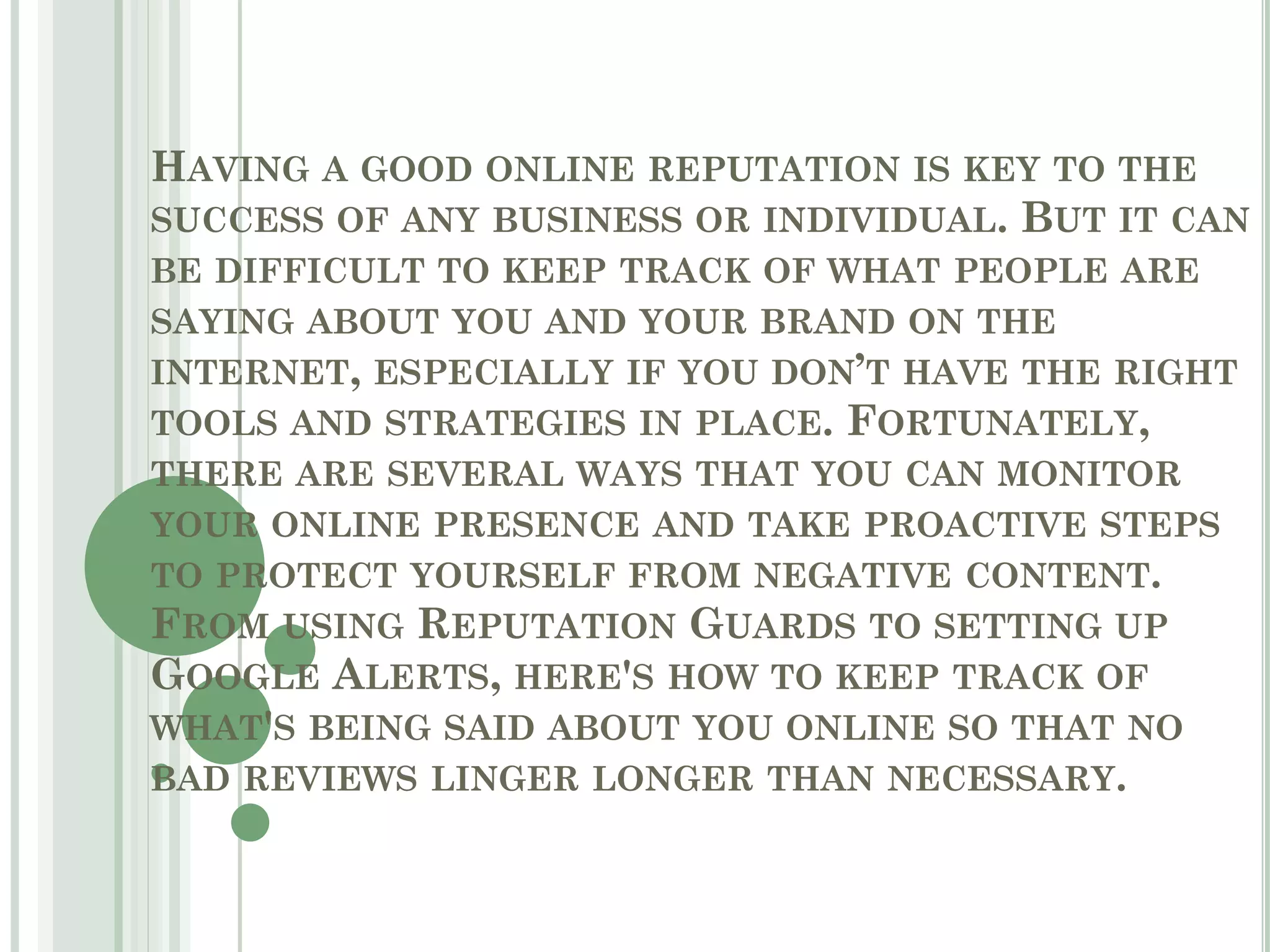 HAVING A GOOD ONLINE REPUTATION IS KEY TO THE
SUCCESS OF ANY BUSINESS OR INDIVIDUAL. BUT IT CAN
BE DIFFICULT TO KEEP TRACK OF WHAT PEOPLE ARE
SAYING ABOUT YOU AND YOUR BRAND ON THE
INTERNET, ESPECIALLY IF YOU DON’T HAVE THE RIGHT
TOOLS AND STRATEGIES IN PLACE. FORTUNATELY,
THERE ARE SEVERAL WAYS THAT YOU CAN MONITOR
YOUR ONLINE PRESENCE AND TAKE PROACTIVE STEPS
TO PROTECT YOURSELF FROM NEGATIVE CONTENT.
FROM USING REPUTATION GUARDS TO SETTING UP
GOOGLE ALERTS, HERE'S HOW TO KEEP TRACK OF
WHAT'S BEING SAID ABOUT YOU ONLINE SO THAT NO
BAD REVIEWS LINGER LONGER THAN NECESSARY.
 