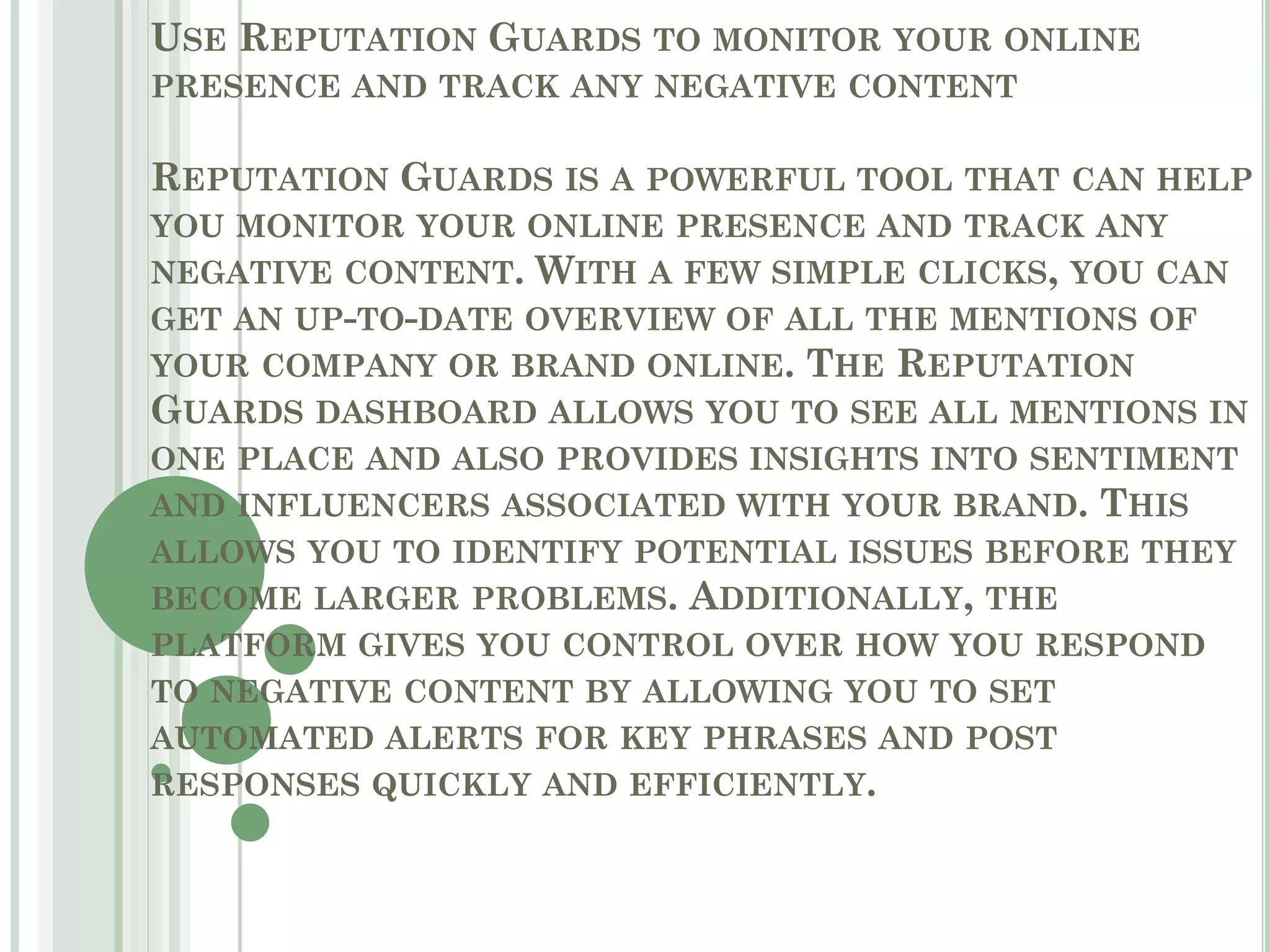 USE REPUTATION GUARDS TO MONITOR YOUR ONLINE
PRESENCE AND TRACK ANY NEGATIVE CONTENT
REPUTATION GUARDS IS A POWERFUL TOOL THAT CAN HELP
YOU MONITOR YOUR ONLINE PRESENCE AND TRACK ANY
NEGATIVE CONTENT. WITH A FEW SIMPLE CLICKS, YOU CAN
GET AN UP-TO-DATE OVERVIEW OF ALL THE MENTIONS OF
YOUR COMPANY OR BRAND ONLINE. THE REPUTATION
GUARDS DASHBOARD ALLOWS YOU TO SEE ALL MENTIONS IN
ONE PLACE AND ALSO PROVIDES INSIGHTS INTO SENTIMENT
AND INFLUENCERS ASSOCIATED WITH YOUR BRAND. THIS
ALLOWS YOU TO IDENTIFY POTENTIAL ISSUES BEFORE THEY
BECOME LARGER PROBLEMS. ADDITIONALLY, THE
PLATFORM GIVES YOU CONTROL OVER HOW YOU RESPOND
TO NEGATIVE CONTENT BY ALLOWING YOU TO SET
AUTOMATED ALERTS FOR KEY PHRASES AND POST
RESPONSES QUICKLY AND EFFICIENTLY.
 